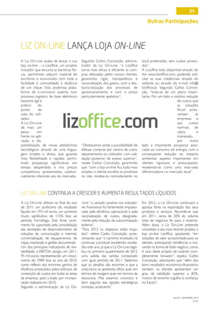 35

                                                                                         Outras Participações



Liz On-Line lança loja On-Line
A Liz On-Line acaba de lançar a sua       Segundo Carlos Conceição, adminis-          local pretendido, sem custos acresci-
loja on-line – a Lizoffice, um projeto    trador da Liz On-Line, “a Lizoffice         dos”.
inovador que encurta as barreiras físi-   torna mais eficaz e eficiente as com-       A Lizoffice está disponível através do
cas, permitindo adquirir material de      pras efetuadas pelos nossos clientes,       link www.lizoffice.com, podendo soli-
escritório e economato com toda a         garantindo rigor, transparência e           citar as suas credenciais através do
facilidade e comodidade à distância       racionalização dos gastos, com a des-       website ou através do e-mail info@
de um clique. Esta poderosa plata-        burocratização dos processos de             lizoffice.pt. Segundo Carlos Concei-
forma de e-commerce assenta num           aprovisionamento e com o preço              ção, “trata-se de um plano impor-
processo logístico de base eletrónica     particularmente apelativo”.                 tante. Por um lado a notória redução
bastante ágil e                                                                                               de custos que
prático     do                                                                                                as soluções
ponto        de                                                                                               Ricoh acres-



                            lizoffice.com
vista do utili-                                                                                               centam       às
zador.                                                                                                        empresas e
A Liz On-Line                                                                                                 aos     custos
dá mais um                                                                                                    normais de
passo       em                                                                                                cópia         e
frente na apli-                                                                                               impressão,
cação e dis-                                                                                                  por      outro
ponibilização de novas plataformas        “Destacamos ainda a possibilidade de        lado a importante poupança asso-
tecnológicas através de uma lingua-       efetuar compras por centro de custo,        ciada ao consumo de energia, com a
gem simples e direta, que garante         departamento ou utilizador, com vali-       consequente redução no impacto
mais flexibilidade e rapidez, permi-      dação posterior de acesso superior”,        ambiental, aspetos importantes em
tindo poupanças significativas em         revela Carlos Conceição, garantindo         clientes rigorosos e preocupados,
tempo despendido e nos preços             que “com a loja on-line fica tudo mais      revelando-se como uma mais-valia
competitivos apresentados, substan-       simples: o cliente escolhe os produtos      diferenciadora no mercado atual”.
cialmente inferiores aos do mercado.      no site, recebe-os comodamente no



Liz On-Line continua a crescer e aumenta resultados líquidos
A Liz On-Line obteve no final do ano      -Line “a variação positiva nos indicado-    Em 2012, a Liz On-Line continuará a
de 2011 um acréscimo do resultado         res financeiros foi fortemente impulsio-    apostar forte na exportação dos seus
líquido em 193 mil euros, um aumento      nada pela eficiência operacional e pela     produtos e serviços. Recorde-se que
muito significativo de 115% face ao       racionalização de custos, designada-        em 2011, cerca de 20% do volume
período homólogo. Este forte incre-       mente pela redução da subcontratação        total de negócios foi para o exterior.
mento foi suportado pela consolidação     externa”.                                   Além disso, a Liz On-Line pretende
das atividades de desenvolvimento de      “Para 2012 os objetivos estão traça-        consolidar o seu mais recente projeto, a
soluções de comunicação e internet,       dos”, refere Carlos Conceição, acres-       loja on-line Lizoffice, apostando “em
comercialização de equipamentos de        centando que “o caminho encetado irá        soluções de valor acrescentado para os
cópia, impressão e gestão documental.     continuar a produzir excelentes resulta-    clientes, antecipando tendências e ino-
Um dos prinicipais indicadores de ren-    dos este ano, já que a Liz On-Line regis-   vando na forma de fazer negócio, como
tabilidade, o EBITDA, atingiu, em 2011,   tou no primeiro quadrimestre de 2012        é caso deste projeto de carácter com-
95 mil euros representando um cresci-     uma subida das vendas comparado             pletamente inovador”, explica Carlos
mento de 198% face ao ano de 2010,        com igual período de 2011. Sabemos          Conceição, adiantando que “além dos
como reflexo dos enormes ganhos de        que os desafios são enormes e que a         bons resultados económico-financeiros
eficiência produzidos pelos esforços de   conjuntura se apresenta dificil, quer em    também os clientes apresentam um
contenção de custos em todas as áreas     termos de margens quer em termos de         grau de satisfação superior a 85%,
da empresa, após a fusão por incorpo-     tesouraria. Mas estamos convictos e         motivo de enorme orgulho e confiança
ração realizada em 2010.                  bem seguros das opções estratégicas         no futuro”.
Segundo a administração da Liz On-        tomadas, acrescenta”

                                                                                                            JULHO / DEZEMBRO 2012
                                                                                                                            N.º45
 