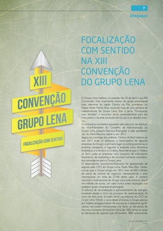 7

                                             Destaque




Focalização
com Sentido
na XIII
Convenção
do Grupo Lena
O Grupo Lena realizou no passado dia 20 de abril a sua XIII
Convenção. Este importante evento do grupo empresarial
mais relevante da região Centro do País aconteceu no
Palace Hotel Monte Real, reunindo mais de uma centena de
colaboradores do Grupo Lena. Sob o tema “Focalização
com Sentido”, o encontro serviu essencialmente para dar
nota sobre a recente evolução do Grupo e os desafios futu-
ros.
Os primeiros momentos passaram pelo discurso de abertura
do Vice-Presidente do Conselho de Administração do
Grupo Lena, Joaquim Barroca Rodrigues, e pela apresenta-
ção do Filme Resumo sobre o ano 2011.
Seguiu-se a entrega dos prémios Tableau de Bord relativo ao
ano 2011 onde se destacou o desempenho de algumas
empresas do Grupo: o primeiro lugar no ranking pertenceu à
empresa Lenaparts, o segundo à empresa Lena Abrantina
Imobiliária, e o terceiro à Civilena. Recorde-se que o Tableau
de Bord avalia as empresas num conjunto de indicadores
financeiros, de marketing e de recursos humanos considera-
dos estratégicos para o Grupo Lena.
O desempenho económico-financeiro foi apresentado de
seguida pelo CFO do Grupo Lena, Paulo Silva Reis. Desta-
cou-se que o Grupo atingiu em 2011 mais de 850 milhões
de euros de volume de negócios, representando a área
internacional um total de 27,4% deste valor. A carteira
nacional e internacional do Grupo Lena está próxima dos 4
mil milhões de euros, um valor nunca antes alcançado por
qualquer grupo empresarial português.
O esforço de racionalização e aproveitamento de sinergias,
encetado desde o início do processo de reestruturação há
cerca de dois anos, foi bem visível nas palavras do CFO do
Grupo Lena. Desde o início deste processo, o Grupo passou
por fusões, emagrecimento de estruturas e reduções signifi-
cativas nos custos operacionais. De facto, as estruturas de
recursos humanos diminuíram cerca de 35%, entre as quais
as estruturas de suporte que diminuíram 30%, provocando

                                            JULHO / DEZEMBRO 2012
                                                            N.º45
 