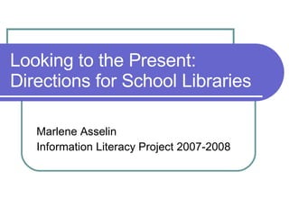 Looking to the Present: Directions for School Libraries Marlene Asselin Information Literacy Project 2007-2008  