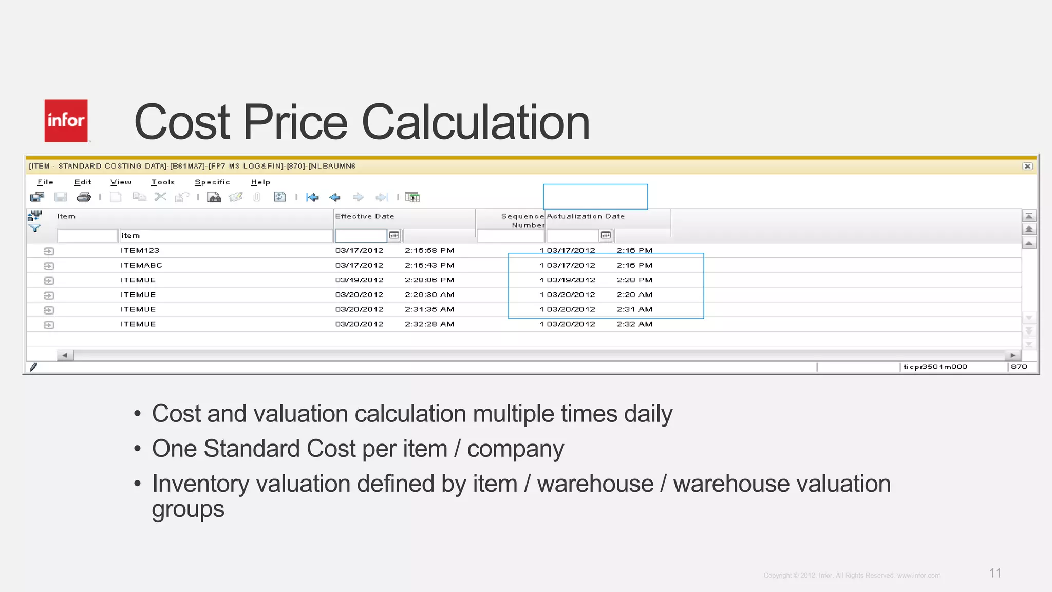 11Copyright © 2012. Infor. All Rights Reserved. www.infor.com
Cost Price Calculation
• Cost and valuation calculation multiple times daily
• One Standard Cost per item / company
• Inventory valuation defined by item / warehouse / warehouse valuation
groups
 