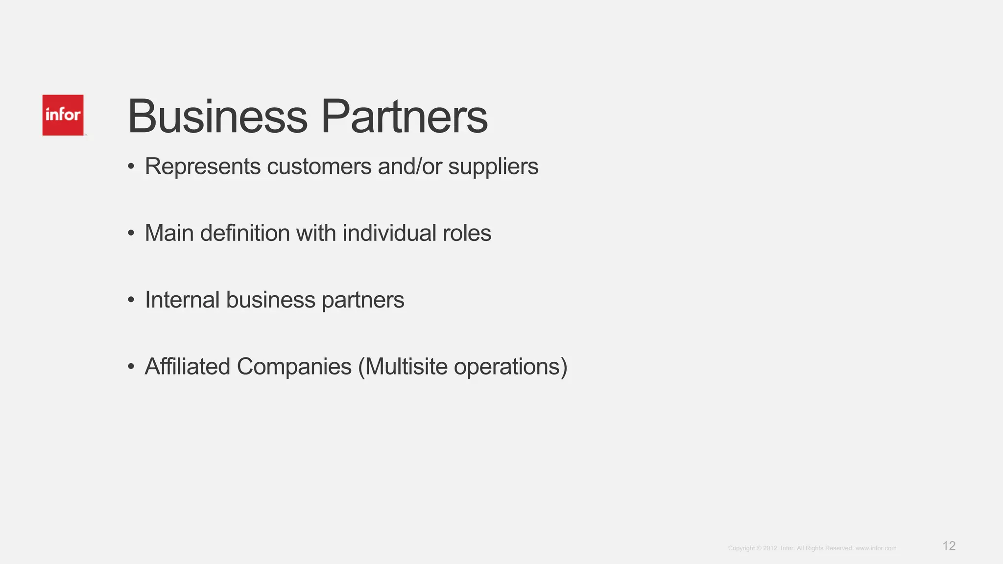 12Copyright © 2012. Infor. All Rights Reserved. www.infor.com
Business Partners
• Represents customers and/or suppliers
• Main definition with individual roles
• Internal business partners
• Affiliated Companies (Multisite operations)
 
