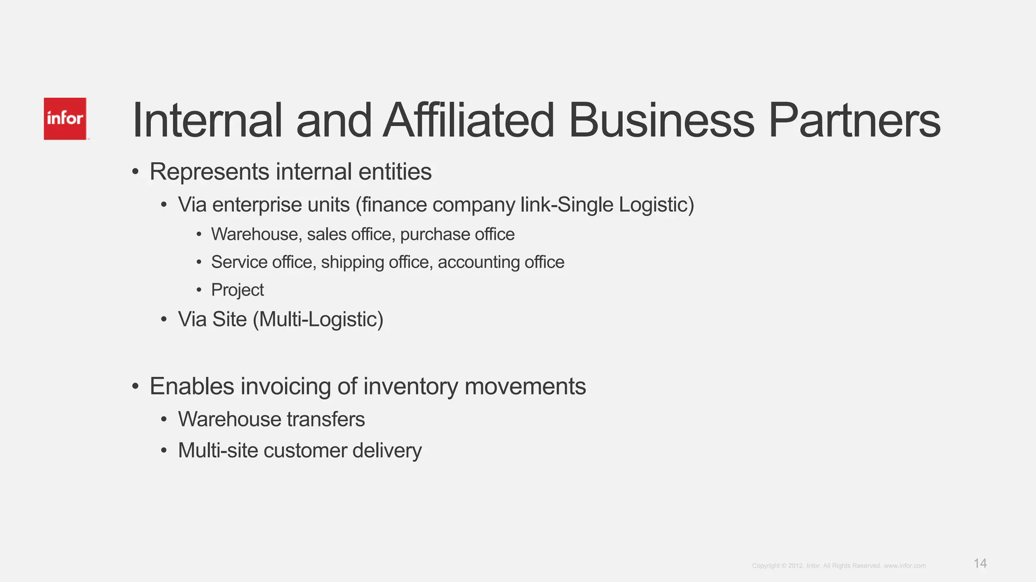 14Copyright © 2012. Infor. All Rights Reserved. www.infor.com
Internal and Affiliated Business Partners
• Represents internal entities
• Via enterprise units (finance company link-Single Logistic)
• Warehouse, sales office, purchase office
• Service office, shipping office, accounting office
• Project
• Via Site (Multi-Logistic)
• Enables invoicing of inventory movements
• Warehouse transfers
• Multi-site customer delivery
 