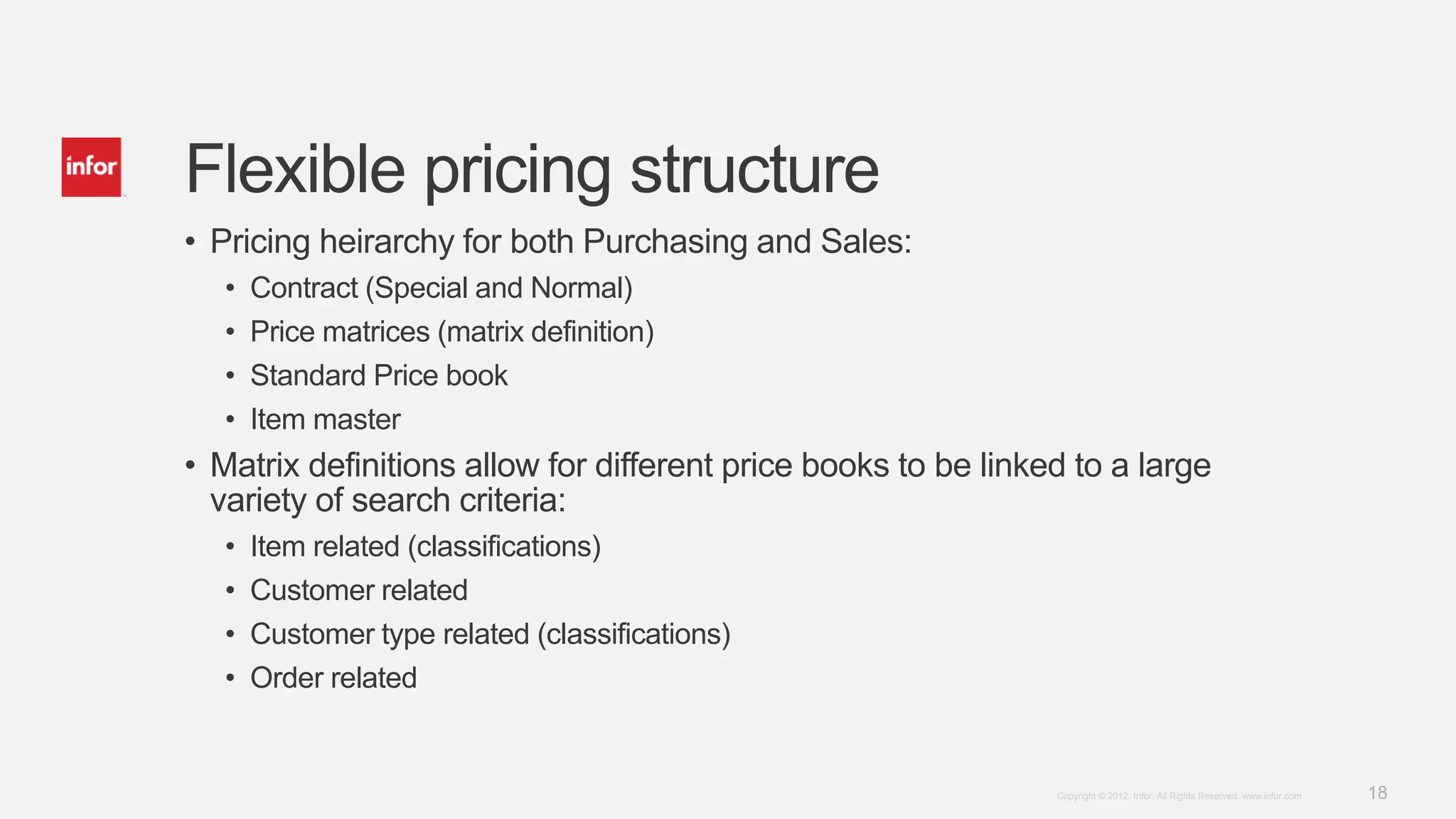 18Copyright © 2012. Infor. All Rights Reserved. www.infor.com
Flexible pricing structure
• Pricing heirarchy for both Purchasing and Sales:
• Contract (Special and Normal)
• Price matrices (matrix definition)
• Standard Price book
• Item master
• Matrix definitions allow for different price books to be linked to a large
variety of search criteria:
• Item related (classifications)
• Customer related
• Customer type related (classifications)
• Order related
 