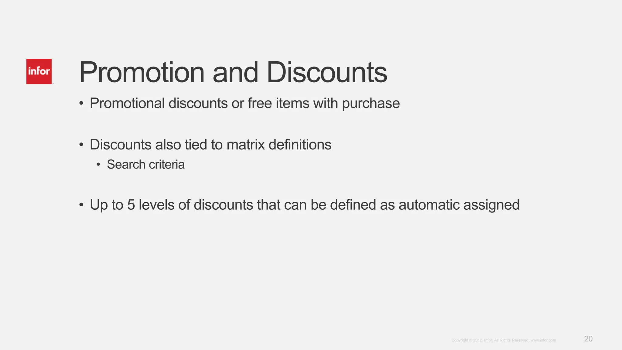 20Copyright © 2012. Infor. All Rights Reserved. www.infor.com
Promotion and Discounts
• Promotional discounts or free items with purchase
• Discounts also tied to matrix definitions
• Search criteria
• Up to 5 levels of discounts that can be defined as automatic assigned
 
