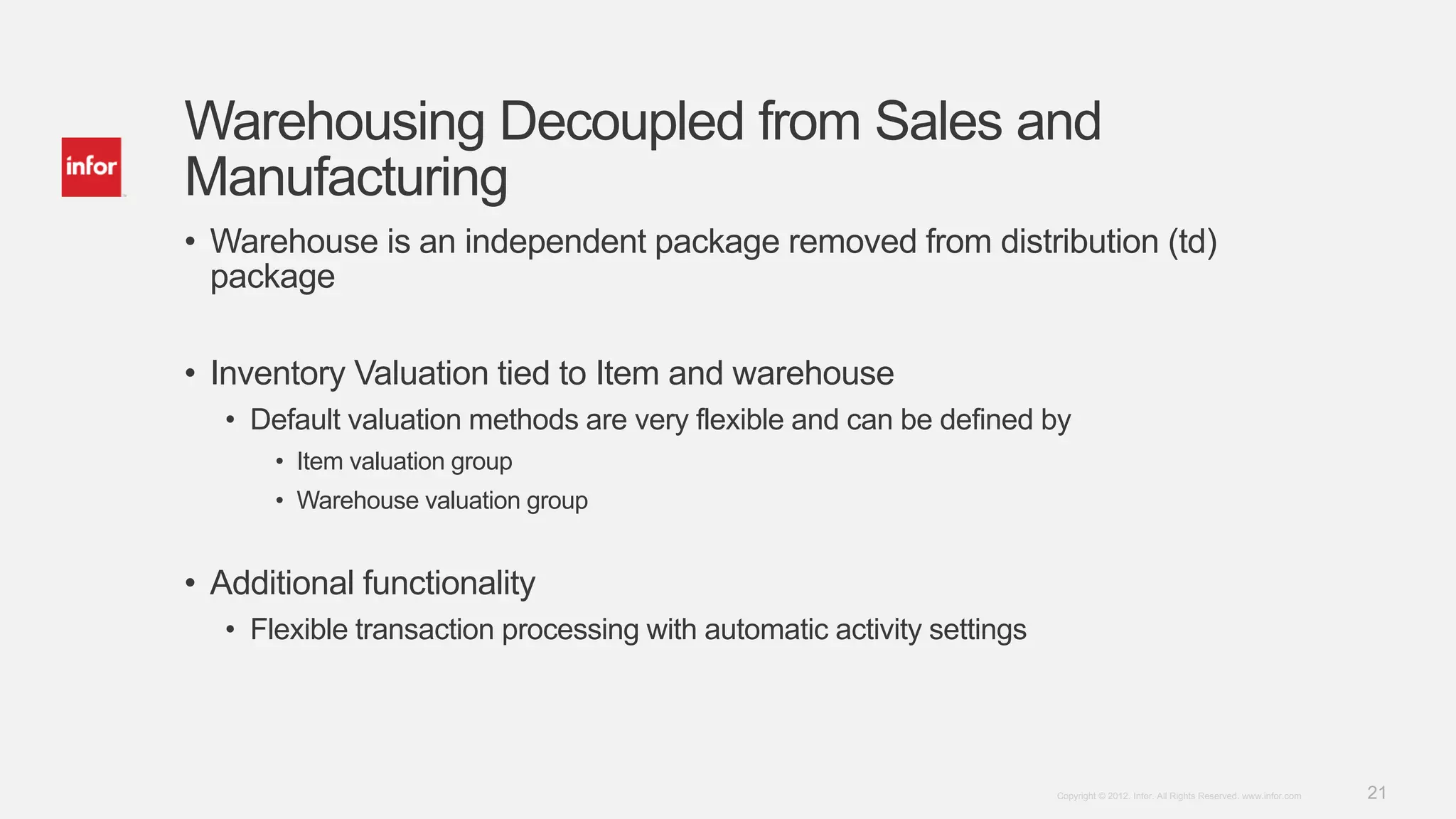 21Copyright © 2012. Infor. All Rights Reserved. www.infor.com
Warehousing Decoupled from Sales and
Manufacturing
• Warehouse is an independent package removed from distribution (td)
package
• Inventory Valuation tied to Item and warehouse
• Default valuation methods are very flexible and can be defined by
• Item valuation group
• Warehouse valuation group
• Additional functionality
• Flexible transaction processing with automatic activity settings
 