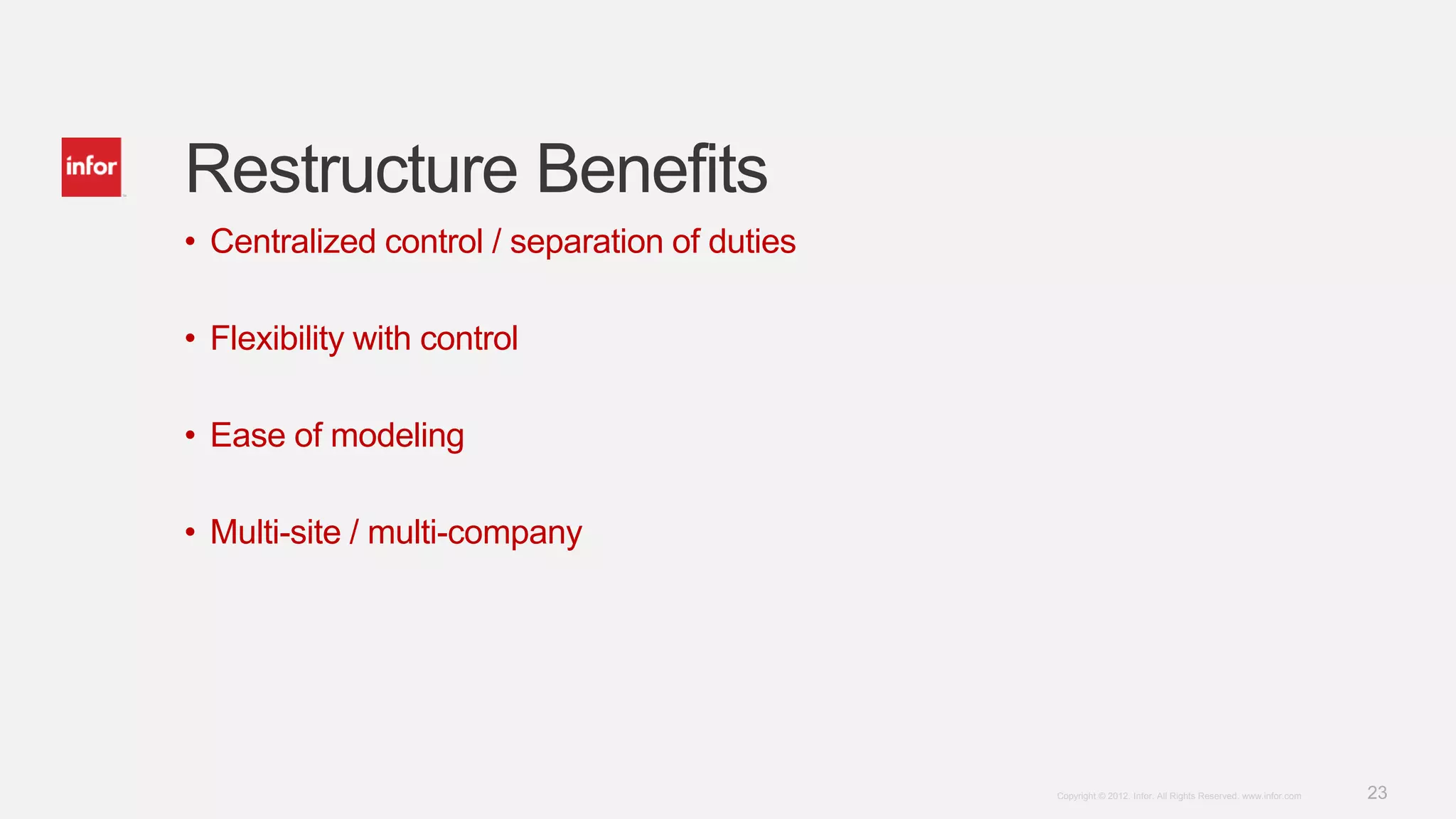 23Copyright © 2012. Infor. All Rights Reserved. www.infor.com
Restructure Benefits
• Centralized control / separation of duties
• Flexibility with control
• Ease of modeling
• Multi-site / multi-company
 