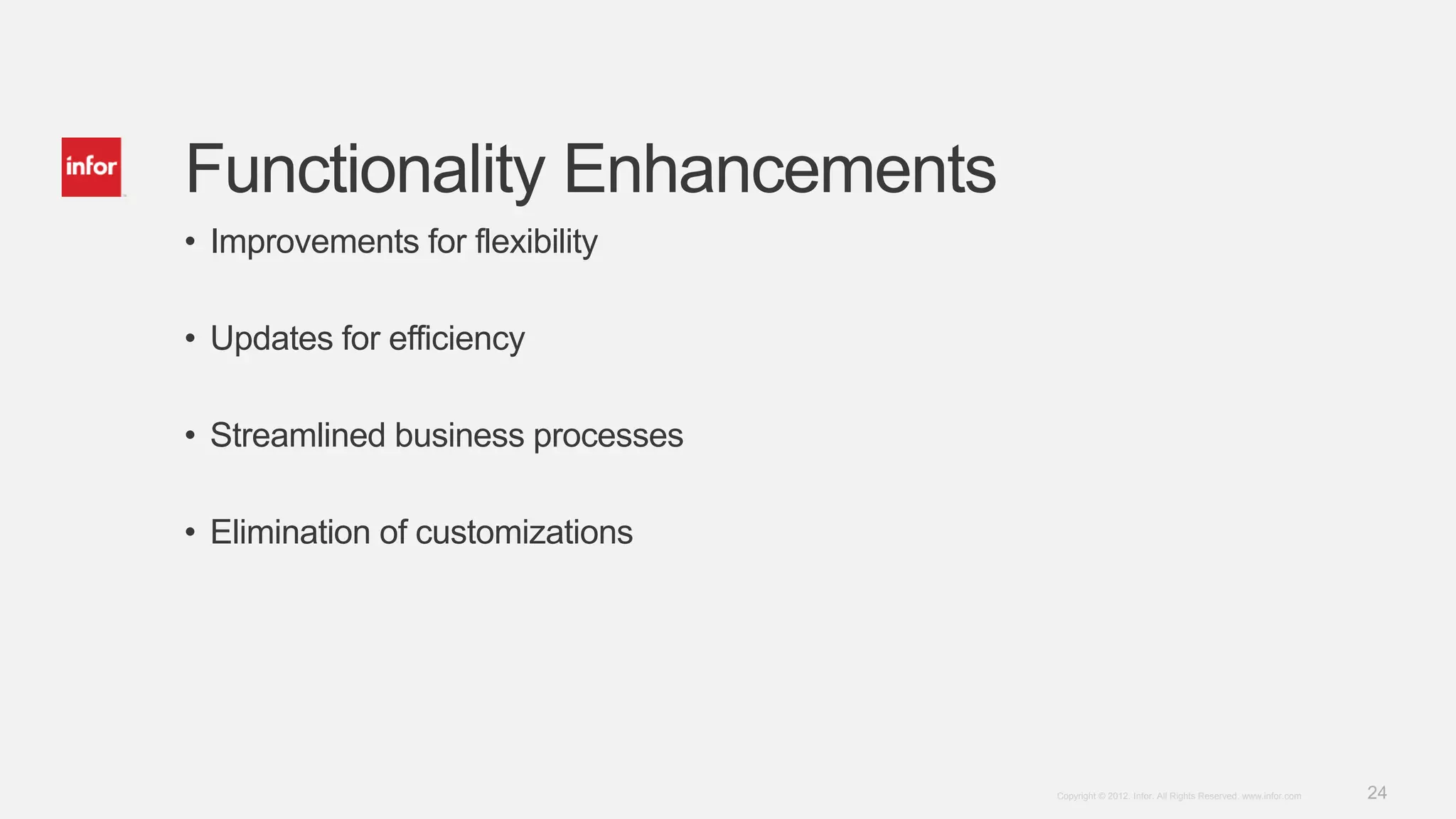24Copyright © 2012. Infor. All Rights Reserved. www.infor.com
Functionality Enhancements
• Improvements for flexibility
• Updates for efficiency
• Streamlined business processes
• Elimination of customizations
 