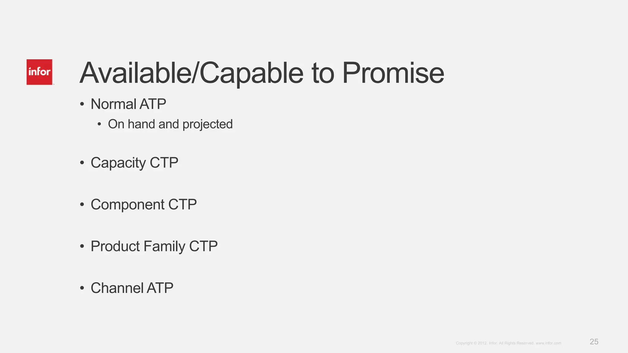 25Copyright © 2012. Infor. All Rights Reserved. www.infor.com
Available/Capable to Promise
• Normal ATP
• On hand and projected
• Capacity CTP
• Component CTP
• Product Family CTP
• Channel ATP
 