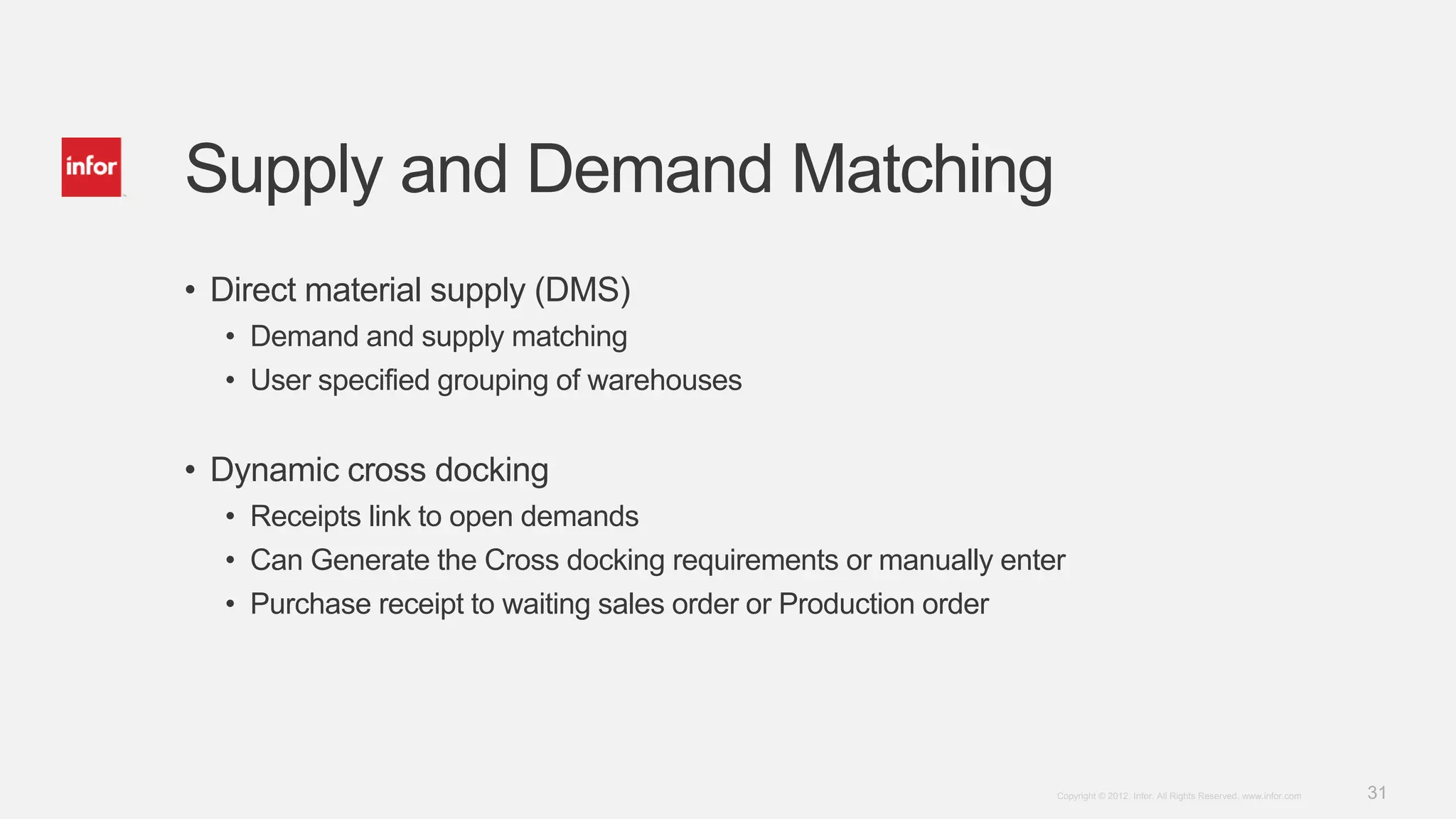31Copyright © 2012. Infor. All Rights Reserved. www.infor.com
Supply and Demand Matching
• Direct material supply (DMS)
• Demand and supply matching
• User specified grouping of warehouses
• Dynamic cross docking
• Receipts link to open demands
• Can Generate the Cross docking requirements or manually enter
• Purchase receipt to waiting sales order or Production order
 