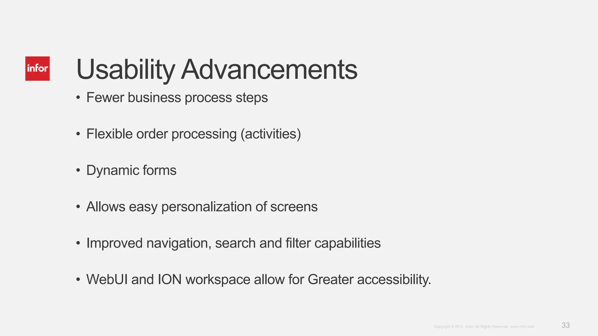 33Copyright © 2012. Infor. All Rights Reserved. www.infor.com
Usability Advancements
• Fewer business process steps
• Flexible order processing (activities)
• Dynamic forms
• Allows easy personalization of screens
• Improved navigation, search and filter capabilities
• WebUI and ION workspace allow for Greater accessibility.
 