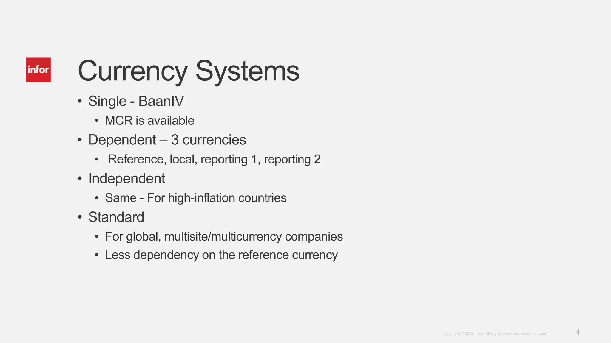 4Copyright © 2012. Infor. All Rights Reserved. www.infor.com
Currency Systems
• Single - BaanIV
• MCR is available
• Dependent – 3 currencies
• Reference, local, reporting 1, reporting 2
• Independent
• Same - For high-inflation countries
• Standard
• For global, multisite/multicurrency companies
• Less dependency on the reference currency
 