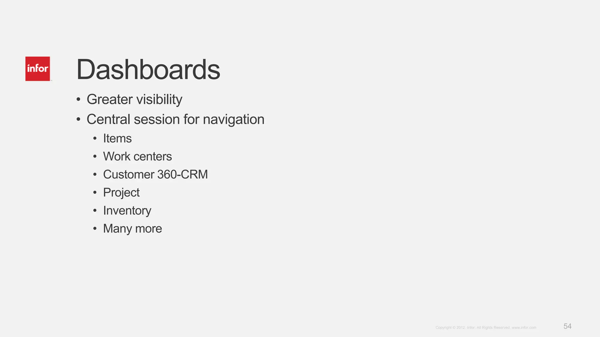54Copyright © 2012. Infor. All Rights Reserved. www.infor.com
Dashboards
• Greater visibility
• Central session for navigation
• Items
• Work centers
• Customer 360-CRM
• Project
• Inventory
• Many more
 