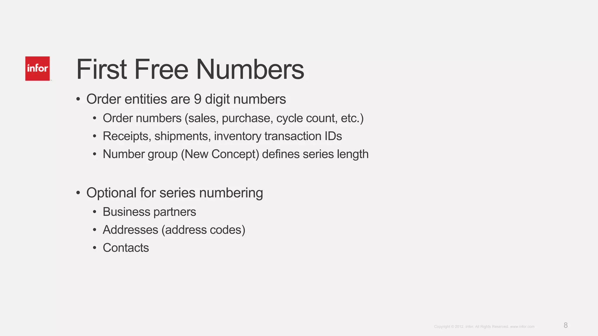 8Copyright © 2012. Infor. All Rights Reserved. www.infor.com
First Free Numbers
• Order entities are 9 digit numbers
• Order numbers (sales, purchase, cycle count, etc.)
• Receipts, shipments, inventory transaction IDs
• Number group (New Concept) defines series length
• Optional for series numbering
• Business partners
• Addresses (address codes)
• Contacts
 