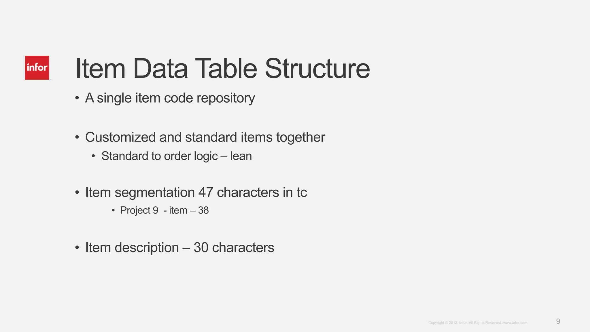 9Copyright © 2012. Infor. All Rights Reserved. www.infor.com
Item Data Table Structure
• A single item code repository
• Customized and standard items together
• Standard to order logic – lean
• Item segmentation 47 characters in tc
• Project 9 - item – 38
• Item description – 30 characters
 