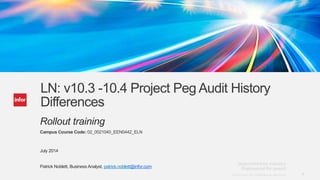1Copyright © 2013. Infor. All Rights Reserved. www.infor.comCopyright © 2013. Infor. All Rights Reserved. www.infor.com 1
LN: v10.3 -10.4 Project Peg Audit History
Differences
Rollout training
Campus Course Code: 02_0021040_EEN0442_ELN
July 2014
Patrick Noblett, Business Analyst, patrick.noblett@infor.com
 