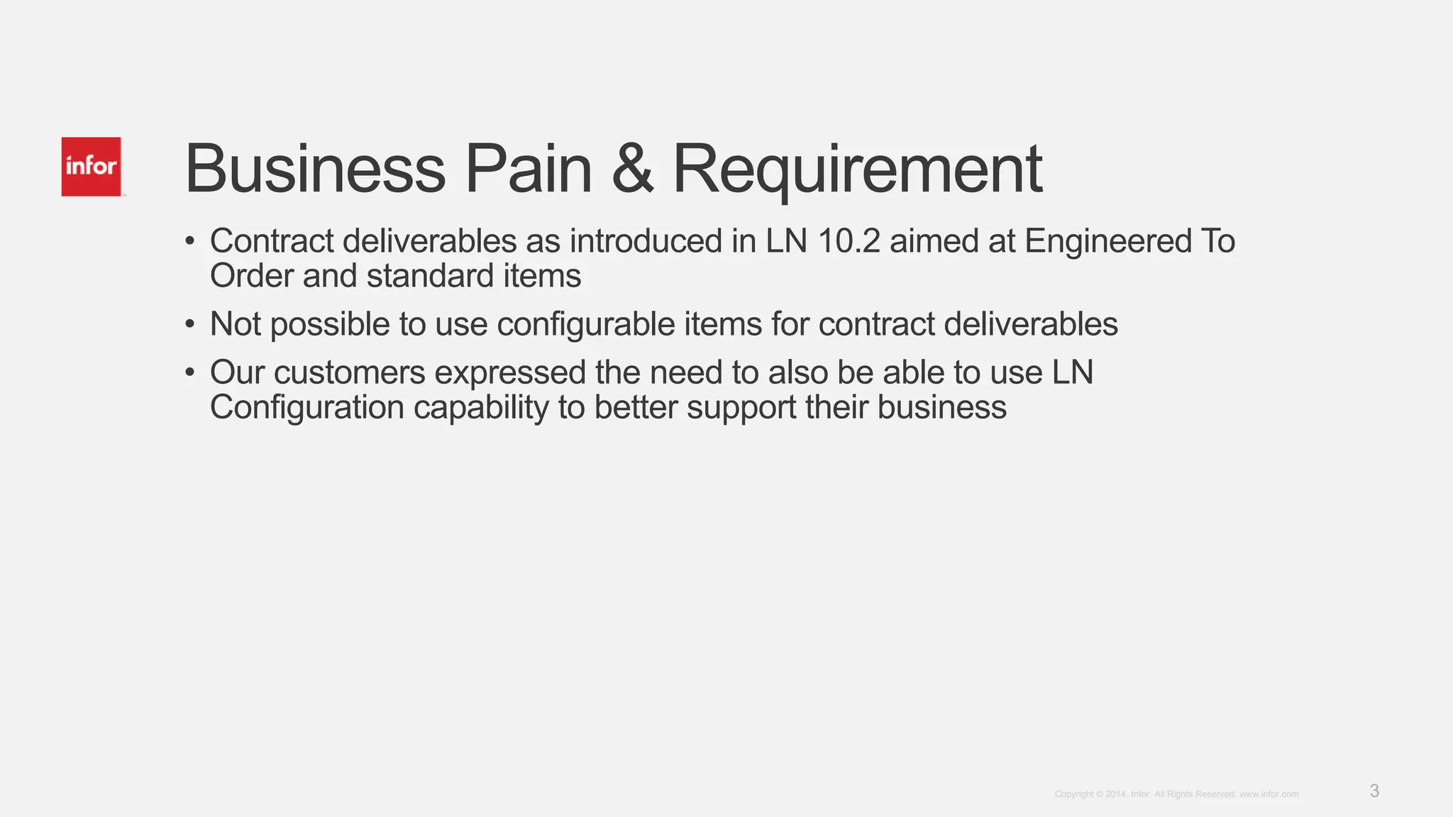 3Copyright © 2014. Infor. All Rights Reserved. www.infor.com
Business Pain & Requirement
• Contract deliverables as introduced in LN 10.2 aimed at Engineered To
Order and standard items
• Not possible to use configurable items for contract deliverables
• Our customers expressed the need to also be able to use LN
Configuration capability to better support their business
 