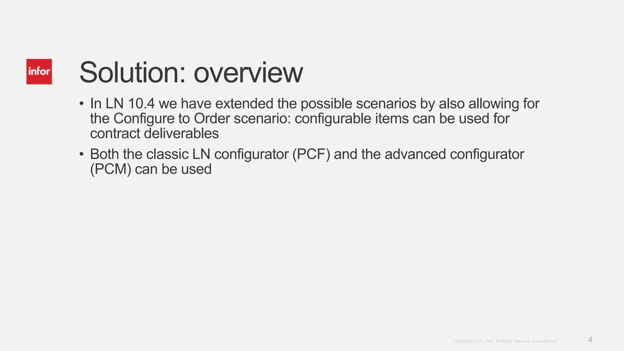 4Copyright © 2014. Infor. All Rights Reserved. www.infor.com
Solution: overview
• In LN 10.4 we have extended the possible scenarios by also allowing for
the Configure to Order scenario: configurable items can be used for
contract deliverables
• Both the classic LN configurator (PCF) and the advanced configurator
(PCM) can be used
 