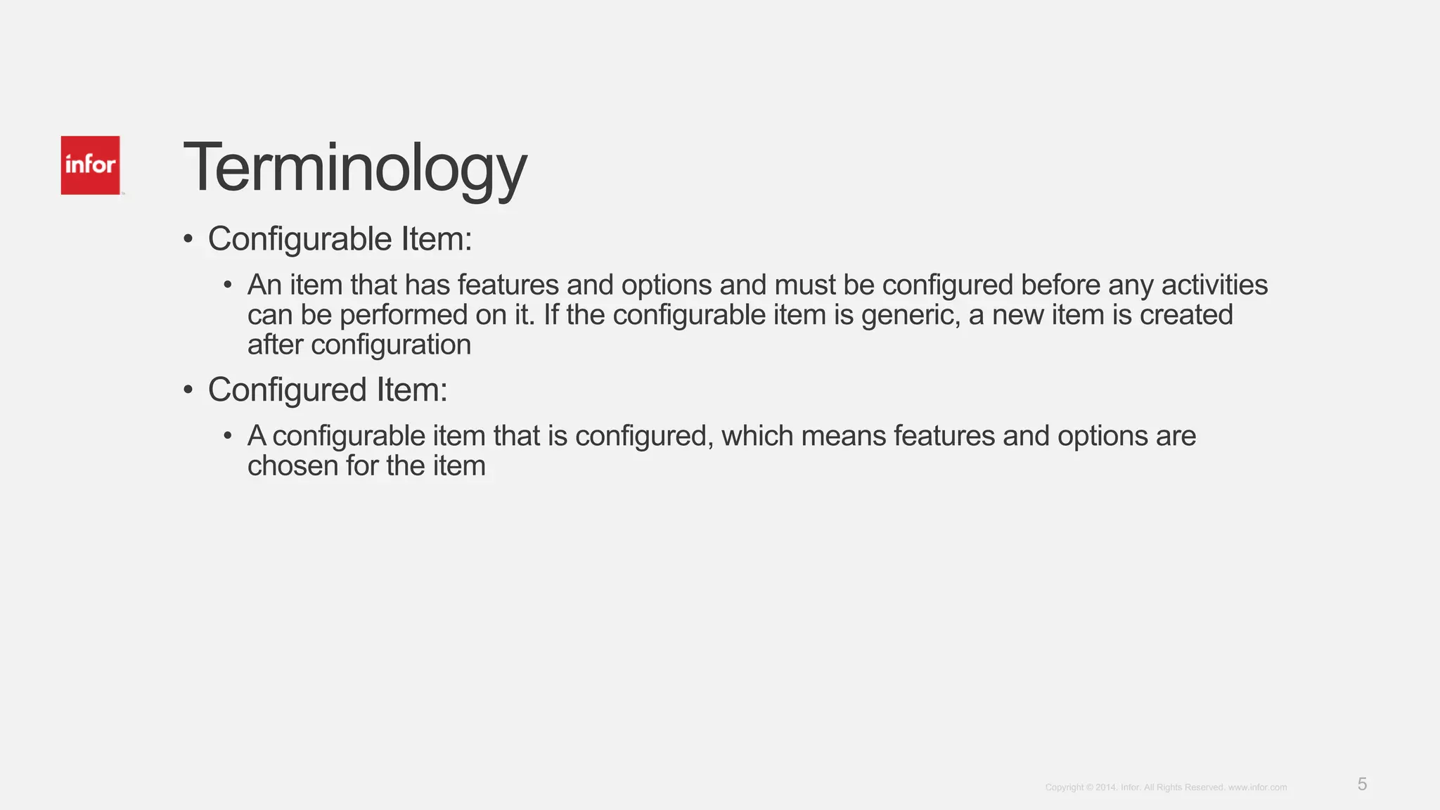5Copyright © 2014. Infor. All Rights Reserved. www.infor.com
Terminology
• Configurable Item:
• An item that has features and options and must be configured before any activities
can be performed on it. If the configurable item is generic, a new item is created
after configuration
• Configured Item:
• A configurable item that is configured, which means features and options are
chosen for the item
 