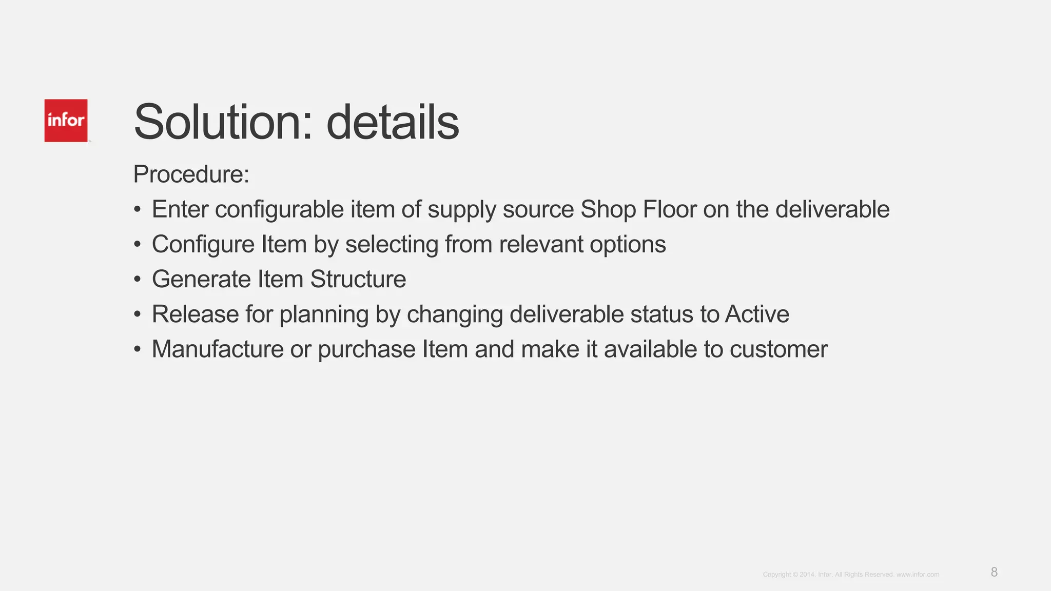 8Copyright © 2014. Infor. All Rights Reserved. www.infor.com
Solution: details
Procedure:
• Enter configurable item of supply source Shop Floor on the deliverable
• Configure Item by selecting from relevant options
• Generate Item Structure
• Release for planning by changing deliverable status to Active
• Manufacture or purchase Item and make it available to customer
 