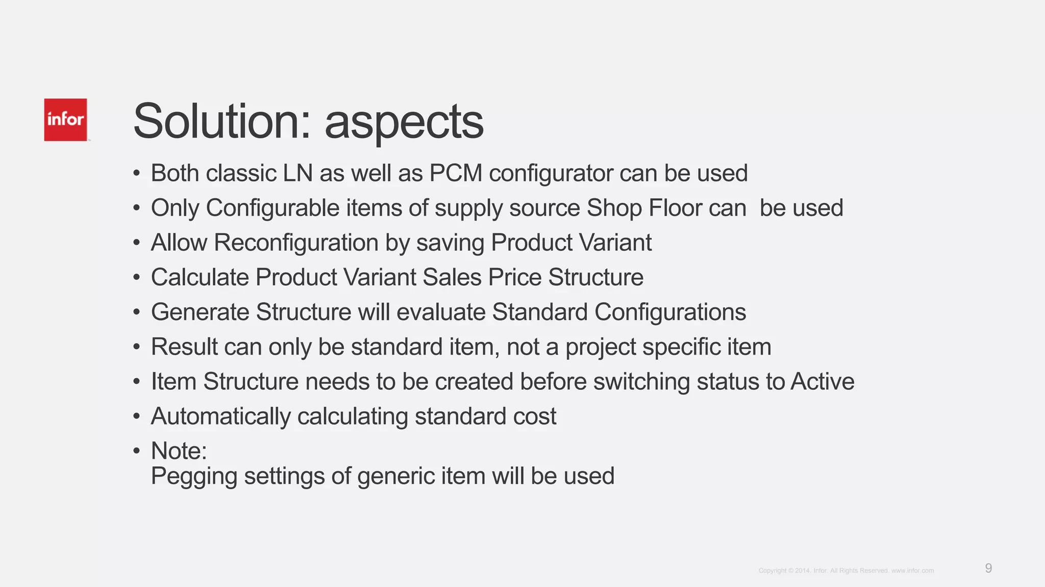 9Copyright © 2014. Infor. All Rights Reserved. www.infor.com
Solution: aspects
• Both classic LN as well as PCM configurator can be used
• Only Configurable items of supply source Shop Floor can be used
• Allow Reconfiguration by saving Product Variant
• Calculate Product Variant Sales Price Structure
• Generate Structure will evaluate Standard Configurations
• Result can only be standard item, not a project specific item
• Item Structure needs to be created before switching status to Active
• Automatically calculating standard cost
• Note:
Pegging settings of generic item will be used
 