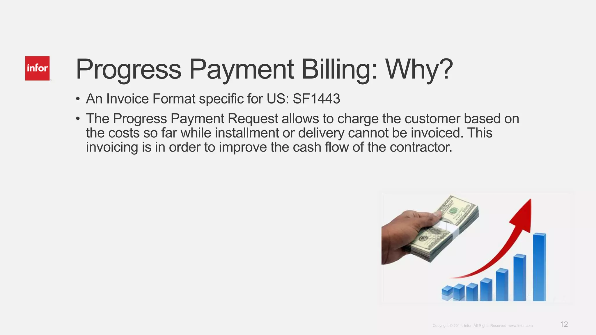 12Copyright © 2014. Infor. All Rights Reserved. www.infor.com
Progress Payment Billing: Why?
• An Invoice Format specific for US: SF1443
• The Progress Payment Request allows to charge the customer based on
the costs so far while installment or delivery cannot be invoiced. This
invoicing is in order to improve the cash flow of the contractor.
 