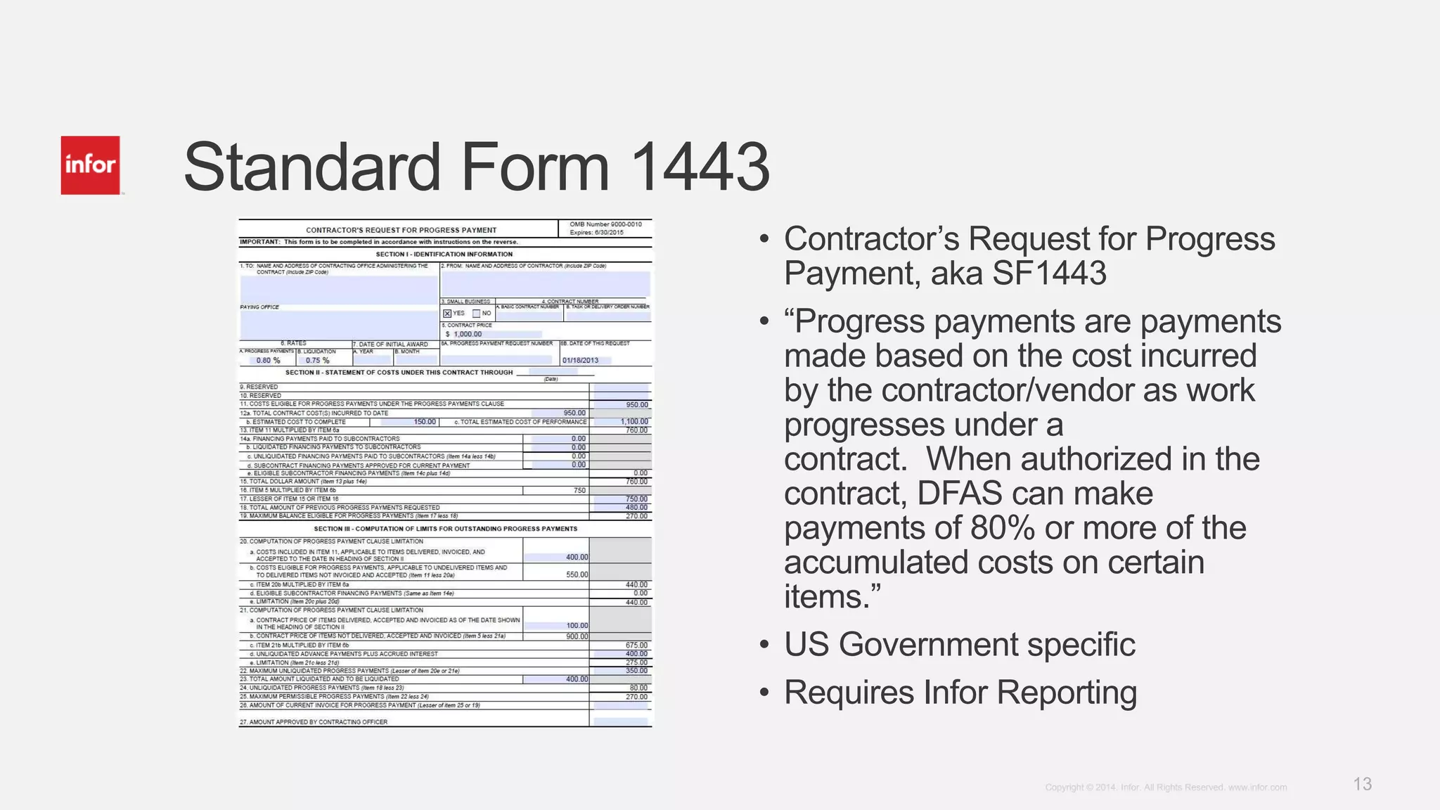 13Copyright © 2014. Infor. All Rights Reserved. www.infor.com
Standard Form 1443
• Contractor’s Request for Progress
Payment, aka SF1443
• “Progress payments are payments
made based on the cost incurred
by the contractor/vendor as work
progresses under a
contract. When authorized in the
contract, DFAS can make
payments of 80% or more of the
accumulated costs on certain
items.”
• US Government specific
• Requires Infor Reporting
 