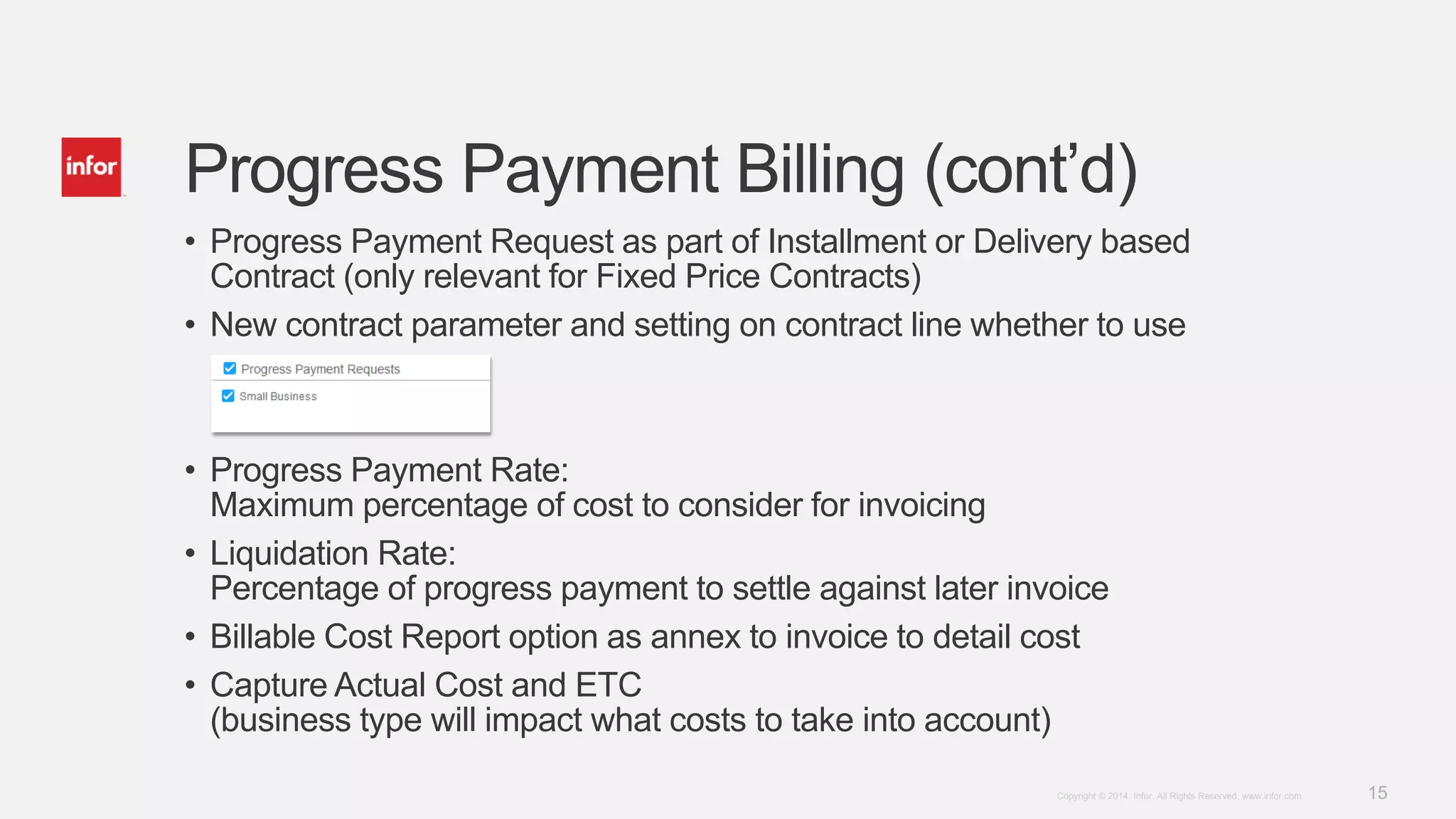 15Copyright © 2014. Infor. All Rights Reserved. www.infor.com
Progress Payment Billing (cont’d)
• Progress Payment Request as part of Installment or Delivery based
Contract (only relevant for Fixed Price Contracts)
• New contract parameter and setting on contract line whether to use
• Progress Payment Rate:
Maximum percentage of cost to consider for invoicing
• Liquidation Rate:
Percentage of progress payment to settle against later invoice
• Billable Cost Report option as annex to invoice to detail cost
• Capture Actual Cost and ETC
(business type will impact what costs to take into account)
 