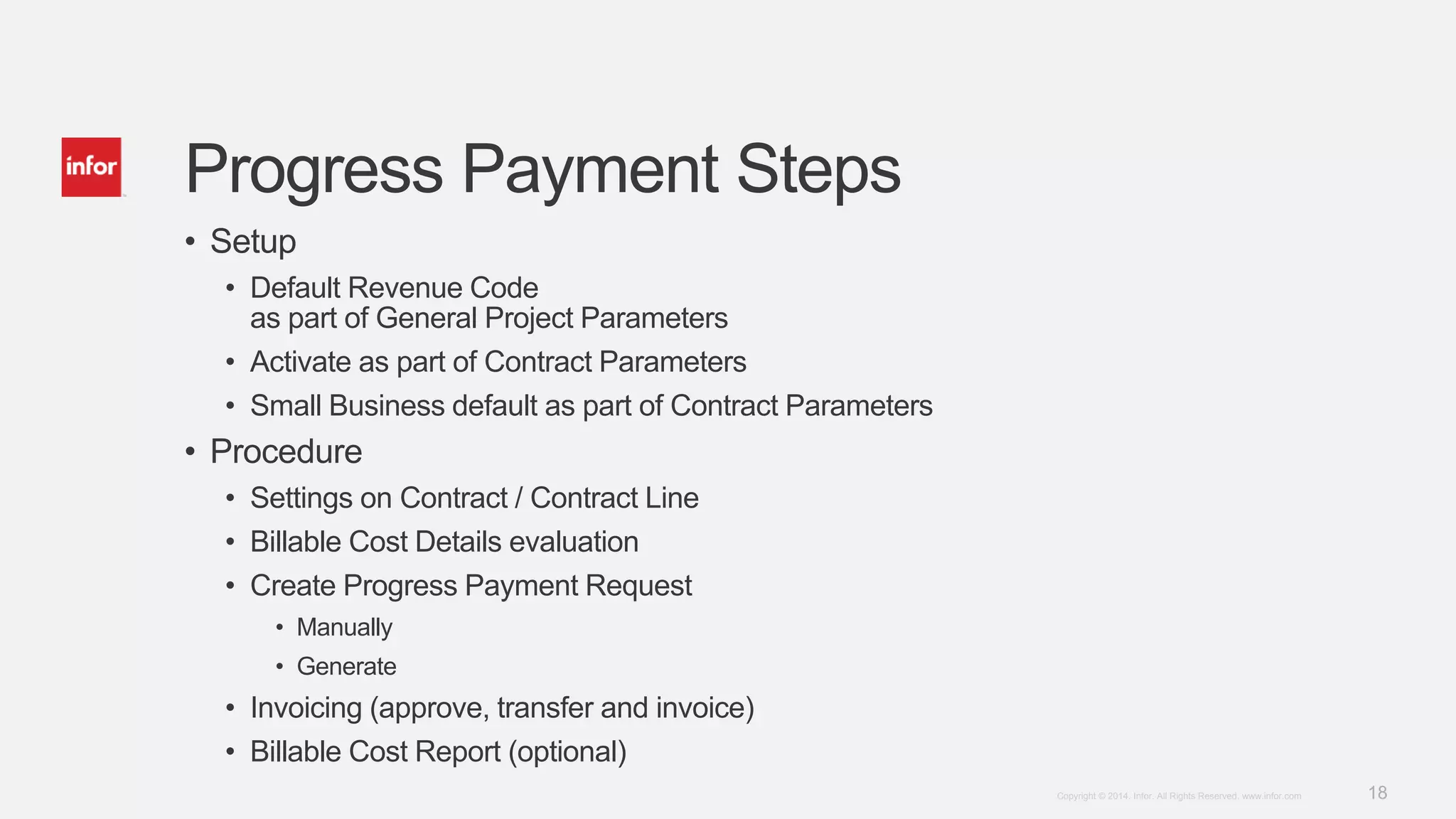 18Copyright © 2014. Infor. All Rights Reserved. www.infor.com
Progress Payment Steps
• Setup
• Default Revenue Code
as part of General Project Parameters
• Activate as part of Contract Parameters
• Small Business default as part of Contract Parameters
• Procedure
• Settings on Contract / Contract Line
• Billable Cost Details evaluation
• Create Progress Payment Request
• Manually
• Generate
• Invoicing (approve, transfer and invoice)
• Billable Cost Report (optional)
 