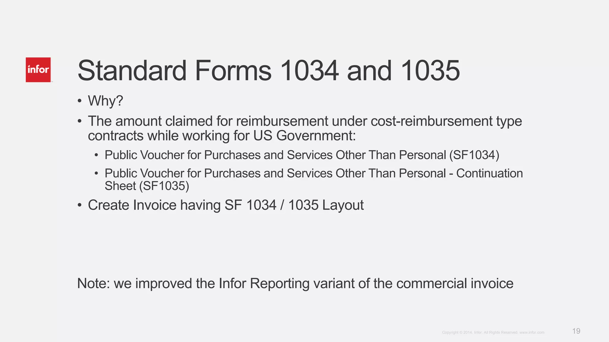 19Copyright © 2014. Infor. All Rights Reserved. www.infor.com
Standard Forms 1034 and 1035
• Why?
• The amount claimed for reimbursement under cost-reimbursement type
contracts while working for US Government:
• Public Voucher for Purchases and Services Other Than Personal (SF1034)
• Public Voucher for Purchases and Services Other Than Personal - Continuation
Sheet (SF1035)
• Create Invoice having SF 1034 / 1035 Layout
Note: we improved the Infor Reporting variant of the commercial invoice
 