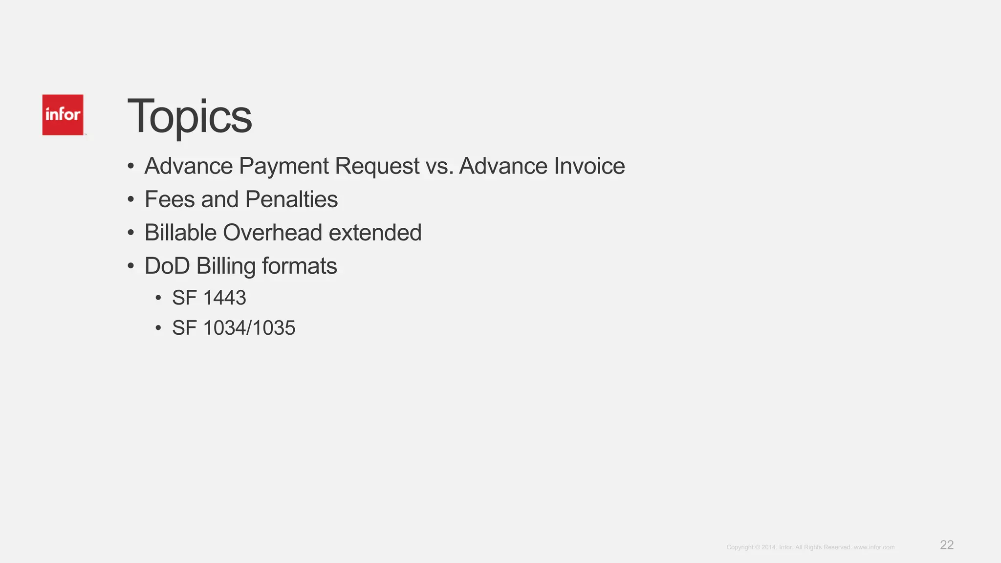 22Copyright © 2014. Infor. All Rights Reserved. www.infor.com
Topics
• Advance Payment Request vs. Advance Invoice
• Fees and Penalties
• Billable Overhead extended
• DoD Billing formats
• SF 1443
• SF 1034/1035
 