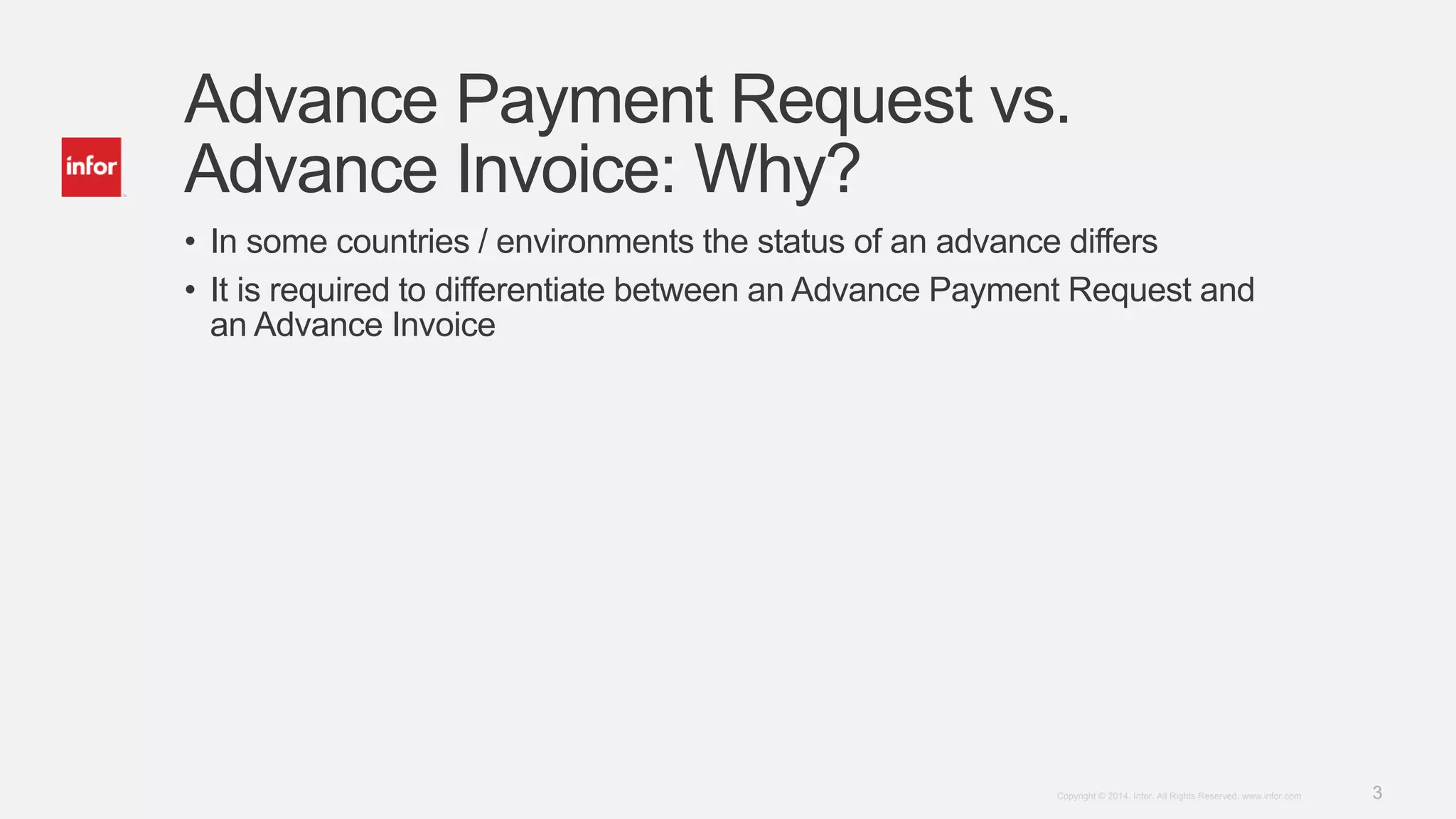 3Copyright © 2014. Infor. All Rights Reserved. www.infor.com
Advance Payment Request vs.
Advance Invoice: Why?
• In some countries / environments the status of an advance differs
• It is required to differentiate between an Advance Payment Request and
an Advance Invoice
 