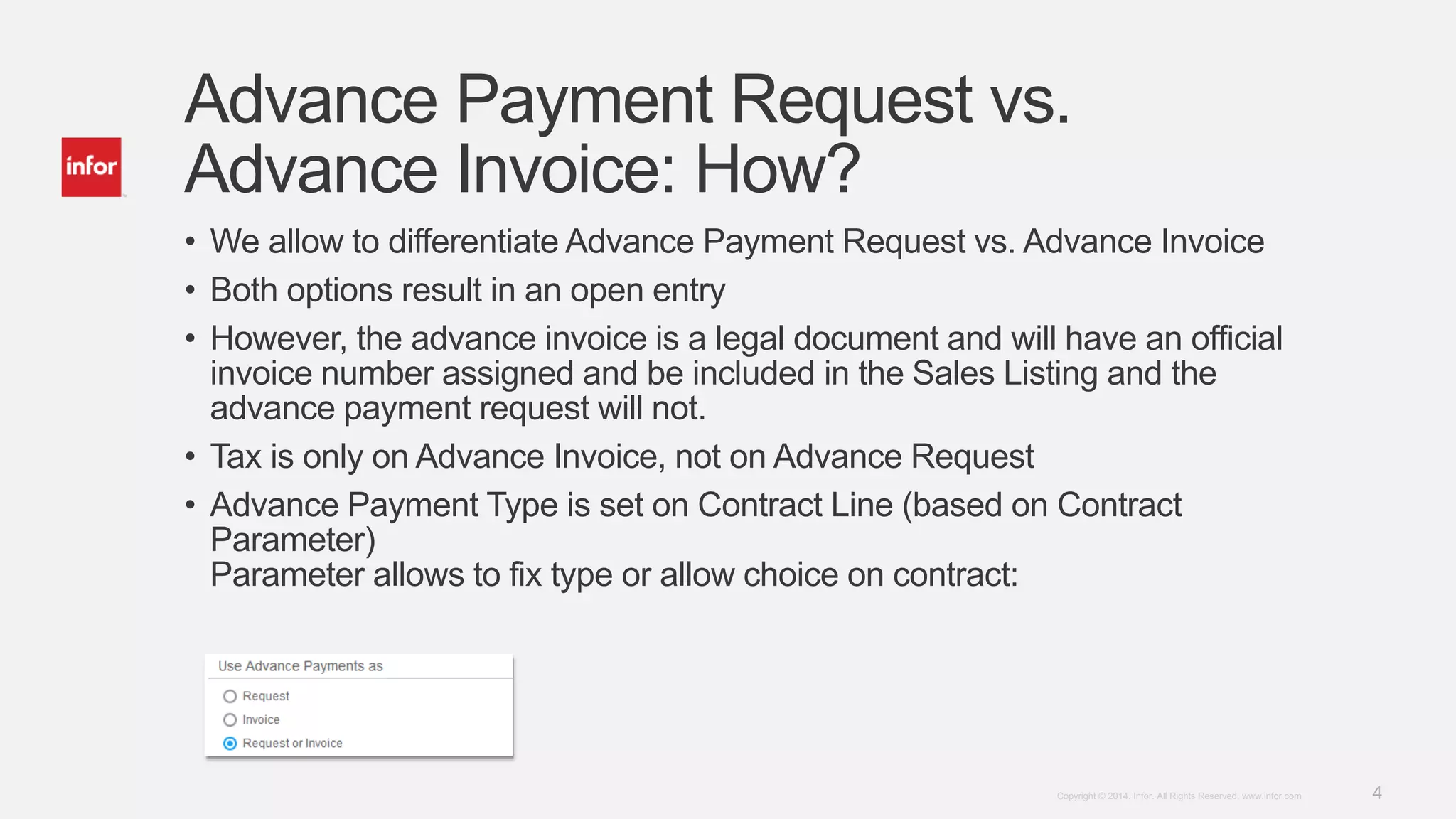 4Copyright © 2014. Infor. All Rights Reserved. www.infor.com
Advance Payment Request vs.
Advance Invoice: How?
• We allow to differentiate Advance Payment Request vs. Advance Invoice
• Both options result in an open entry
• However, the advance invoice is a legal document and will have an official
invoice number assigned and be included in the Sales Listing and the
advance payment request will not.
• Tax is only on Advance Invoice, not on Advance Request
• Advance Payment Type is set on Contract Line (based on Contract
Parameter)
Parameter allows to fix type or allow choice on contract:
 