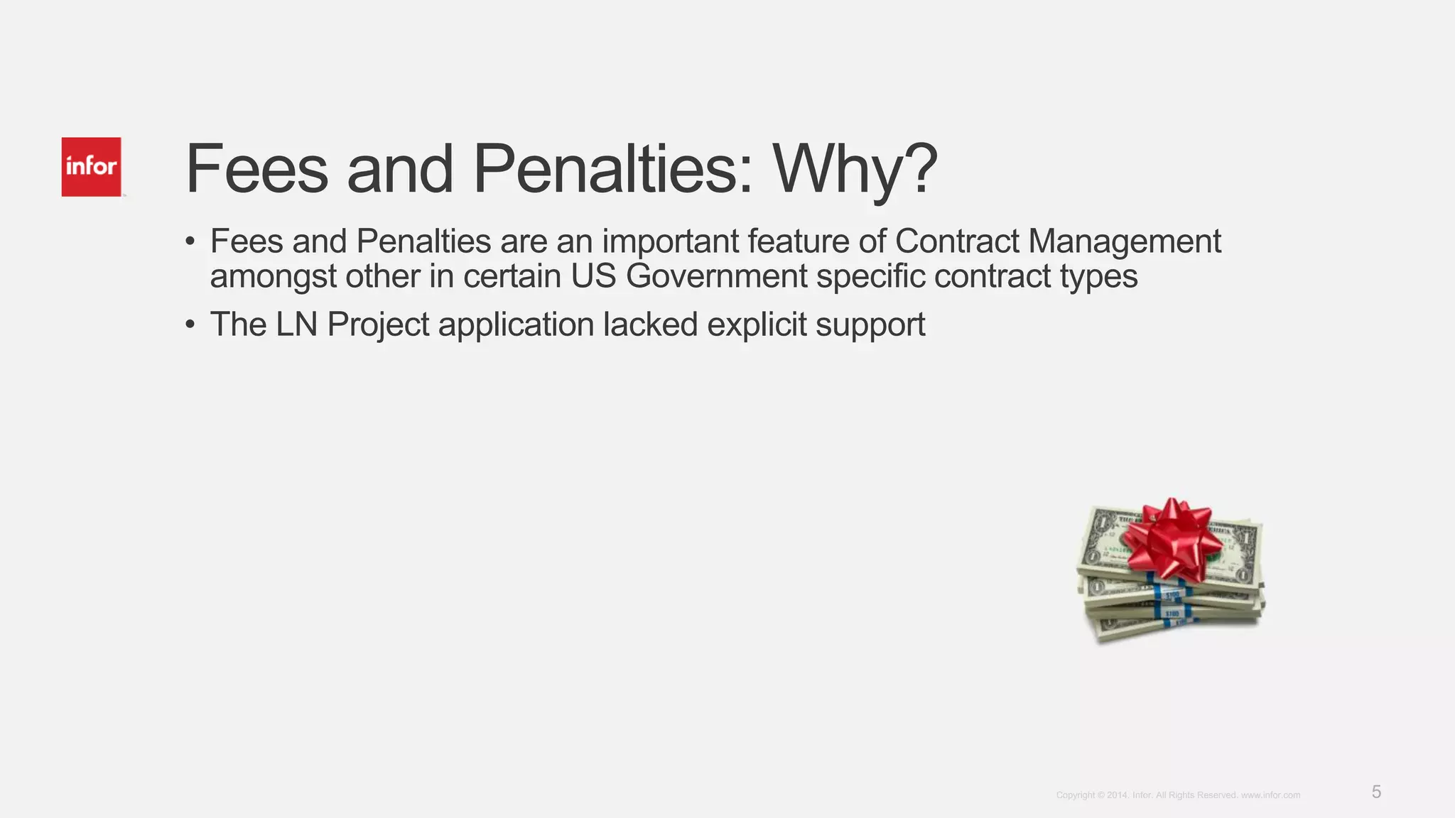 5Copyright © 2014. Infor. All Rights Reserved. www.infor.com
Fees and Penalties: Why?
• Fees and Penalties are an important feature of Contract Management
amongst other in certain US Government specific contract types
• The LN Project application lacked explicit support
 