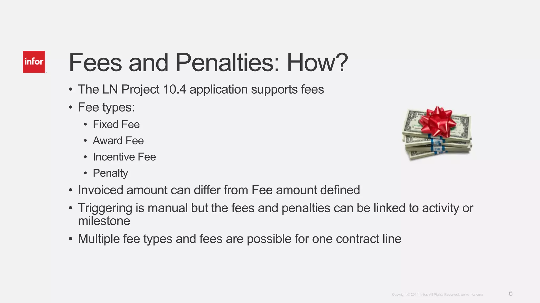 6Copyright © 2014. Infor. All Rights Reserved. www.infor.com
Fees and Penalties: How?
• The LN Project 10.4 application supports fees
• Fee types:
• Fixed Fee
• Award Fee
• Incentive Fee
• Penalty
• Invoiced amount can differ from Fee amount defined
• Triggering is manual but the fees and penalties can be linked to activity or
milestone
• Multiple fee types and fees are possible for one contract line
 