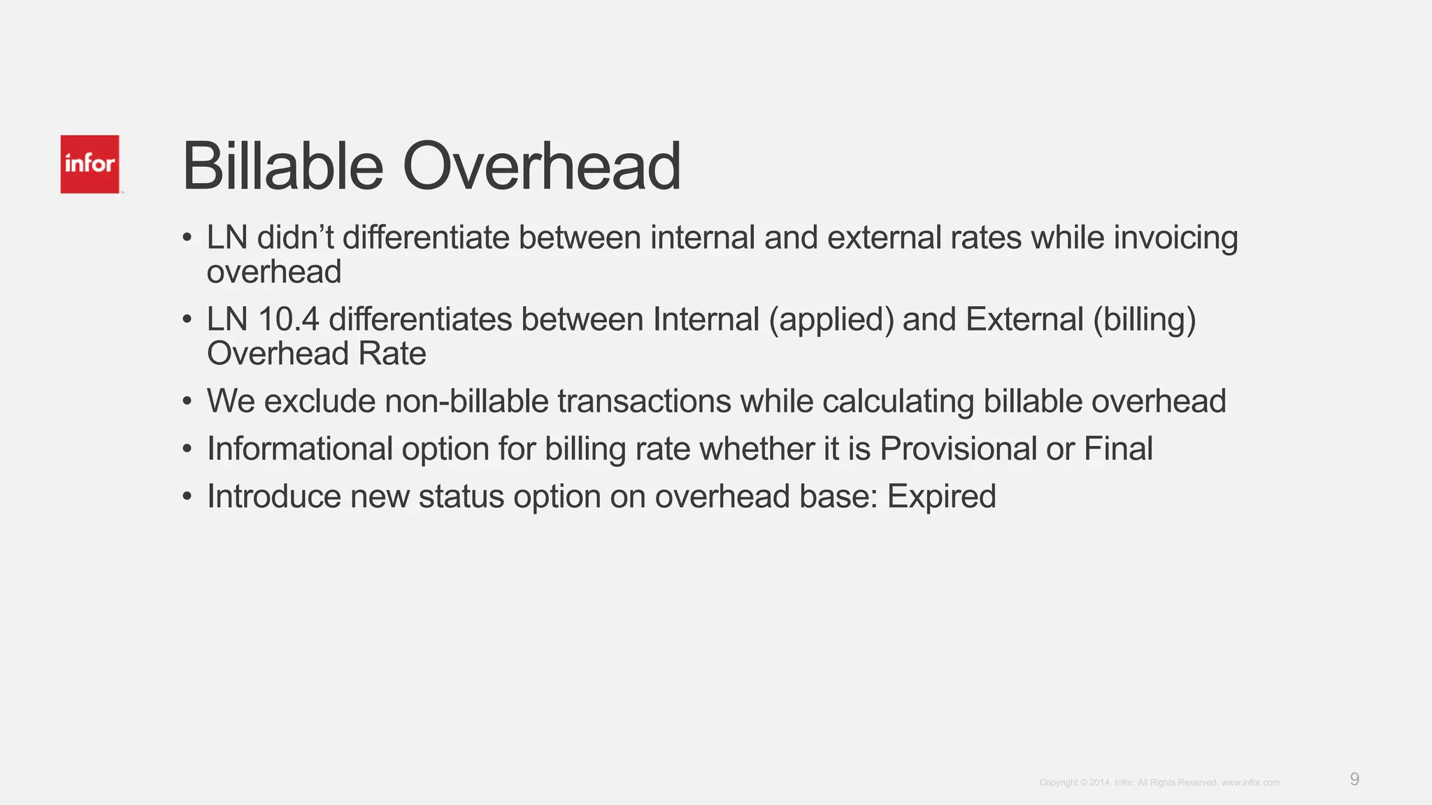 9Copyright © 2014. Infor. All Rights Reserved. www.infor.com
Billable Overhead
• LN didn’t differentiate between internal and external rates while invoicing
overhead
• LN 10.4 differentiates between Internal (applied) and External (billing)
Overhead Rate
• We exclude non-billable transactions while calculating billable overhead
• Informational option for billing rate whether it is Provisional or Final
• Introduce new status option on overhead base: Expired
 