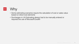 10Copyright © 2014. Infor. All Rights Reserved. www.infor.com
Why
• Some estimating scenarios require the calculation of cost or sales value
based on direct cost elements
• Surcharges in LN Estimating always had to be manually entered or
required the use of Microsoft Excel®
 