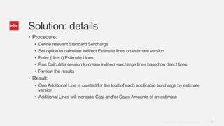 13Copyright © 2014. Infor. All Rights Reserved. www.infor.com
Solution: details
• Procedure:
• Define relevant Standard Surcharge
• Set option to calculate Indirect Estimate lines on estimate version
• Enter (direct) Estimate Lines
• Run Calculate session to create indirect surcharge lines based on direct lines
• Review the results
• Result:
• One Additional Line is created for the total of each applicable surcharge by estimate
version
• Additional Lines will increase Cost and/or Sales Amounts of an estimate
 