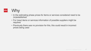 21Copyright © 2014. Infor. All Rights Reserved. www.infor.com
Why
• In the estimating phase prices for items or services considered need to be
(re)established
• For (new) items or services information of possible suppliers might be
required
• Previously there was no provision for this, this could result in incorrect
prices being used
 