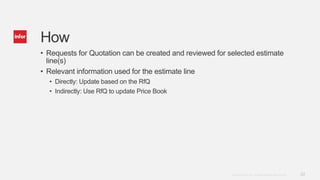 22Copyright © 2014. Infor. All Rights Reserved. www.infor.com
How
• Requests for Quotation can be created and reviewed for selected estimate
line(s)
• Relevant information used for the estimate line
• Directly: Update based on the RfQ
• Indirectly: Use RfQ to update Price Book
 