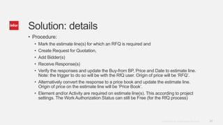 24Copyright © 2014. Infor. All Rights Reserved. www.infor.com
Solution: details
• Procedure:
• Mark the estimate line(s) for which an RFQ is required and
• Create Request for Quotation,
• Add Bidder(s)
• Receive Response(s)
• Verify the responses and update the Buy-from BP, Price and Date to estimate line.
Note: the trigger to do so will be with the RfQ user. Origin of price will be ‘RFQ’.
• Alternatively convert the response to a price book and update the estimate line.
Origin of price on the estimate line will be ‘Price Book’.
• Element and/or Activity are required on estimate line(s). This according to project
settings. The Work Authorization Status can still be Free (for the RfQ process)
 