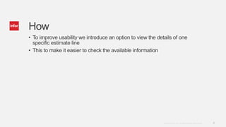 5Copyright © 2014. Infor. All Rights Reserved. www.infor.com
How
• To improve usability we introduce an option to view the details of one
specific estimate line
• This to make it easier to check the available information
 