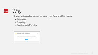 7Copyright © 2014. Infor. All Rights Reserved. www.infor.com
Why
• It was not possible to use items of type Cost and Service in:
• Estimating
• Budgeting
• Requirements Planning
 