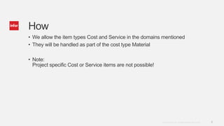 8Copyright © 2014. Infor. All Rights Reserved. www.infor.com
How
• We allow the item types Cost and Service in the domains mentioned
• They will be handled as part of the cost type Material
• Note:
Project specific Cost or Service items are not possible!
 