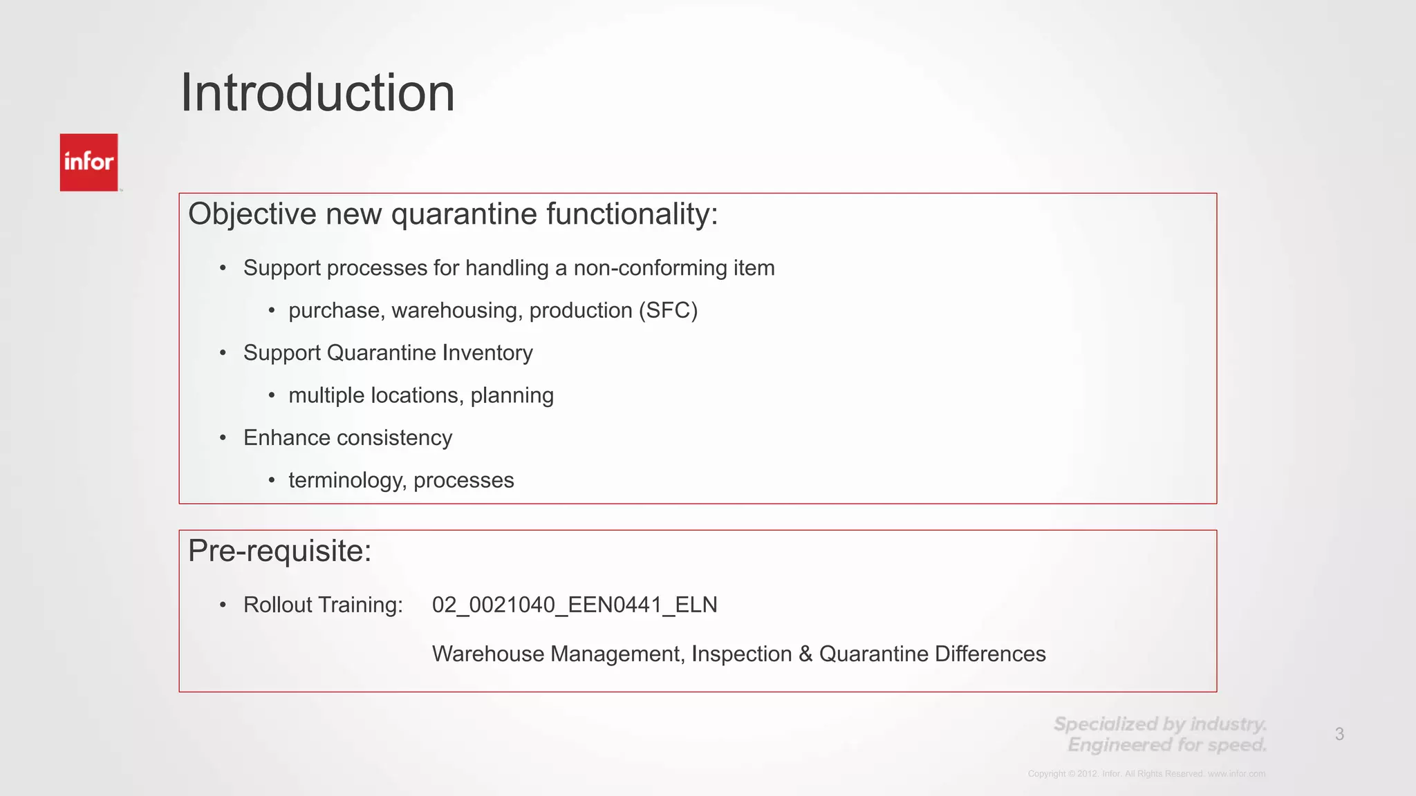 3
Copyright © 2012. Infor. All Rights Reserved. www.infor.com
Objective new quarantine functionality:
• Support processes for handling a non-conforming item
• purchase, warehousing, production (SFC)
• Support Quarantine Inventory
• multiple locations, planning
• Enhance consistency
• terminology, processes
Introduction
Pre-requisite:
• Rollout Training: 02_0021040_EEN0441_ELN
Warehouse Management, Inspection & Quarantine Differences
 