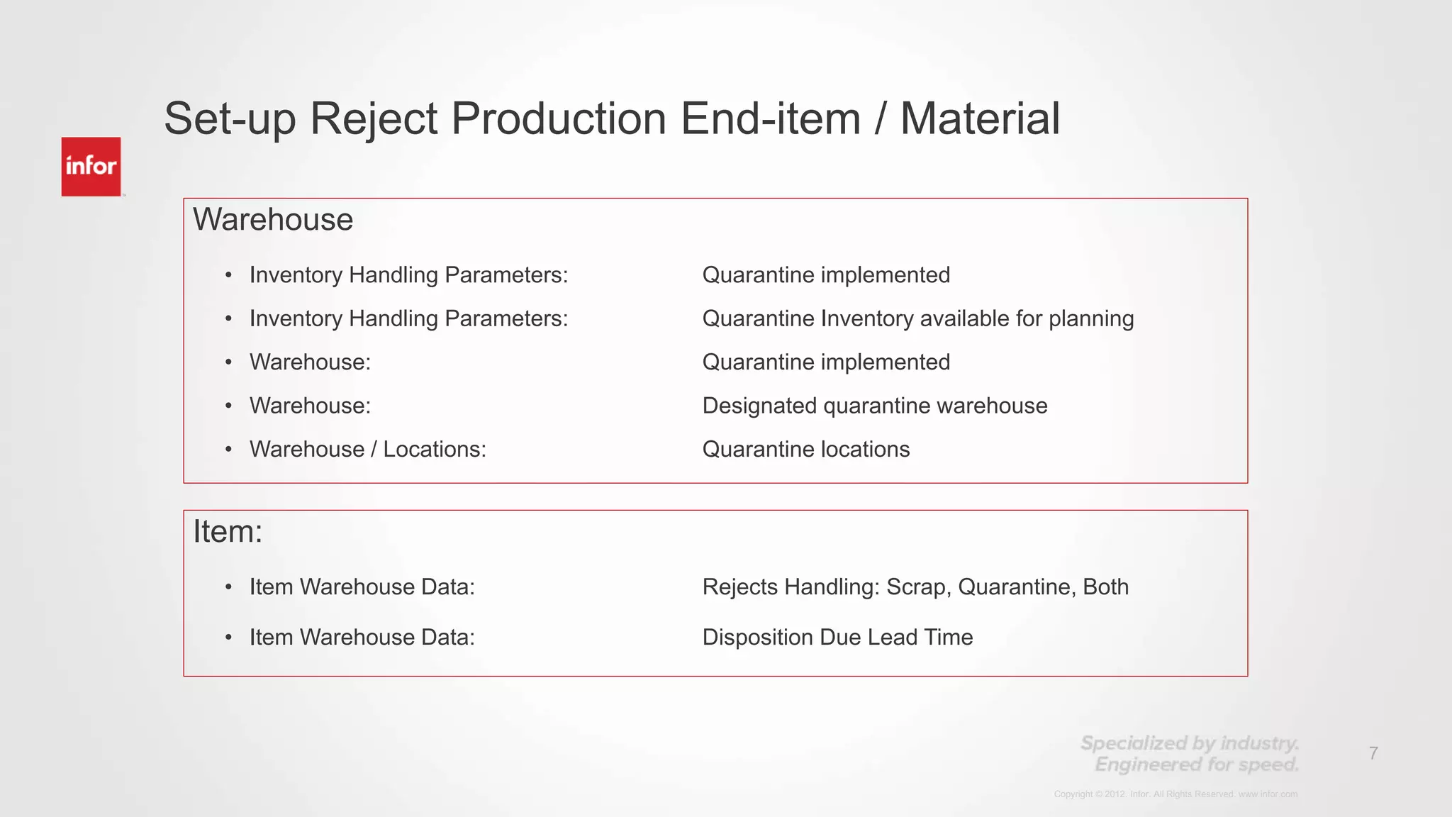 7
Copyright © 2012. Infor. All Rights Reserved. www.infor.com
Set-up Reject Production End-item / Material
Warehouse
• Inventory Handling Parameters: Quarantine implemented
• Inventory Handling Parameters: Quarantine Inventory available for planning
• Warehouse: Quarantine implemented
• Warehouse: Designated quarantine warehouse
• Warehouse / Locations: Quarantine locations
Item:
• Item Warehouse Data: Rejects Handling: Scrap, Quarantine, Both
• Item Warehouse Data: Disposition Due Lead Time
 