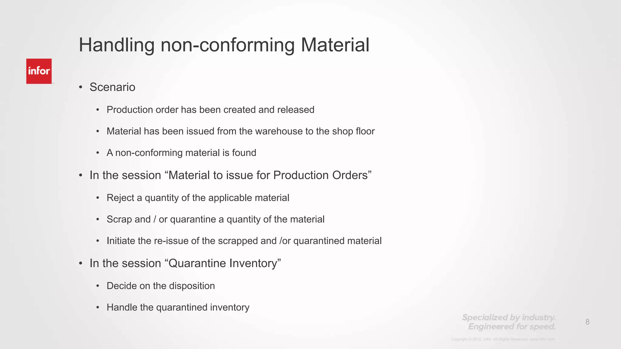 8
Copyright © 2012. Infor. All Rights Reserved. www.infor.com
• Scenario
• Production order has been created and released
• Material has been issued from the warehouse to the shop floor
• A non-conforming material is found
• In the session “Material to issue for Production Orders”
• Reject a quantity of the applicable material
• Scrap and / or quarantine a quantity of the material
• Initiate the re-issue of the scrapped and /or quarantined material
• In the session “Quarantine Inventory”
• Decide on the disposition
• Handle the quarantined inventory
Handling non-conforming Material
 