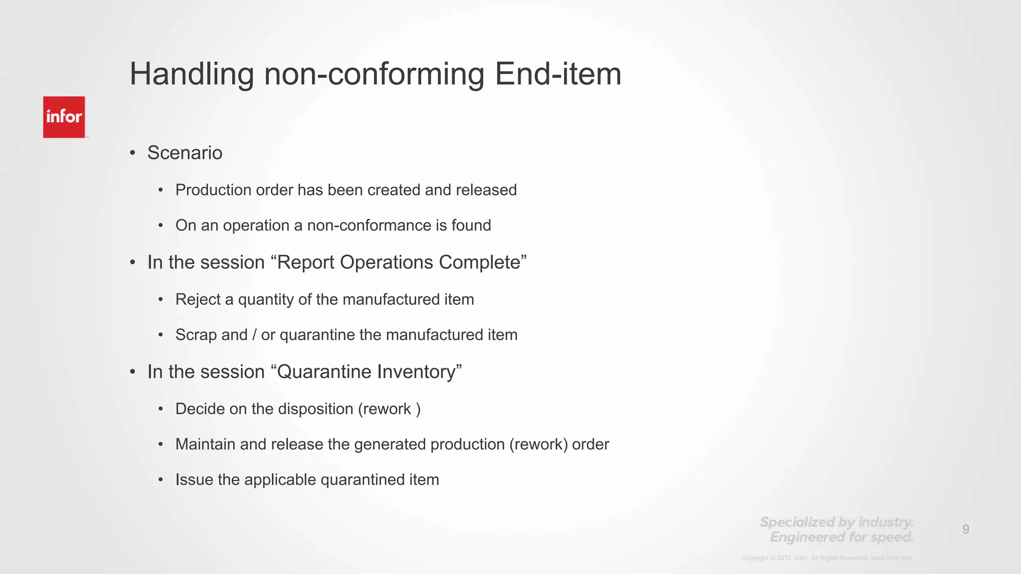 9
Copyright © 2012. Infor. All Rights Reserved. www.infor.com
• Scenario
• Production order has been created and released
• On an operation a non-conformance is found
• In the session “Report Operations Complete”
• Reject a quantity of the manufactured item
• Scrap and / or quarantine the manufactured item
• In the session “Quarantine Inventory”
• Decide on the disposition (rework )
• Maintain and release the generated production (rework) order
• Issue the applicable quarantined item
Handling non-conforming End-item
 