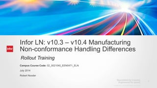 1
Copyright © 2012. Infor. All Rights Reserved. www.infor.com
Infor LN: v10.3 – v10.4 Manufacturing
Non-conformance Handling Differences
Rollout Training
Campus Course Code: 02_0021040_EEN0471_ELN
July 2014
Robert Nooder
 