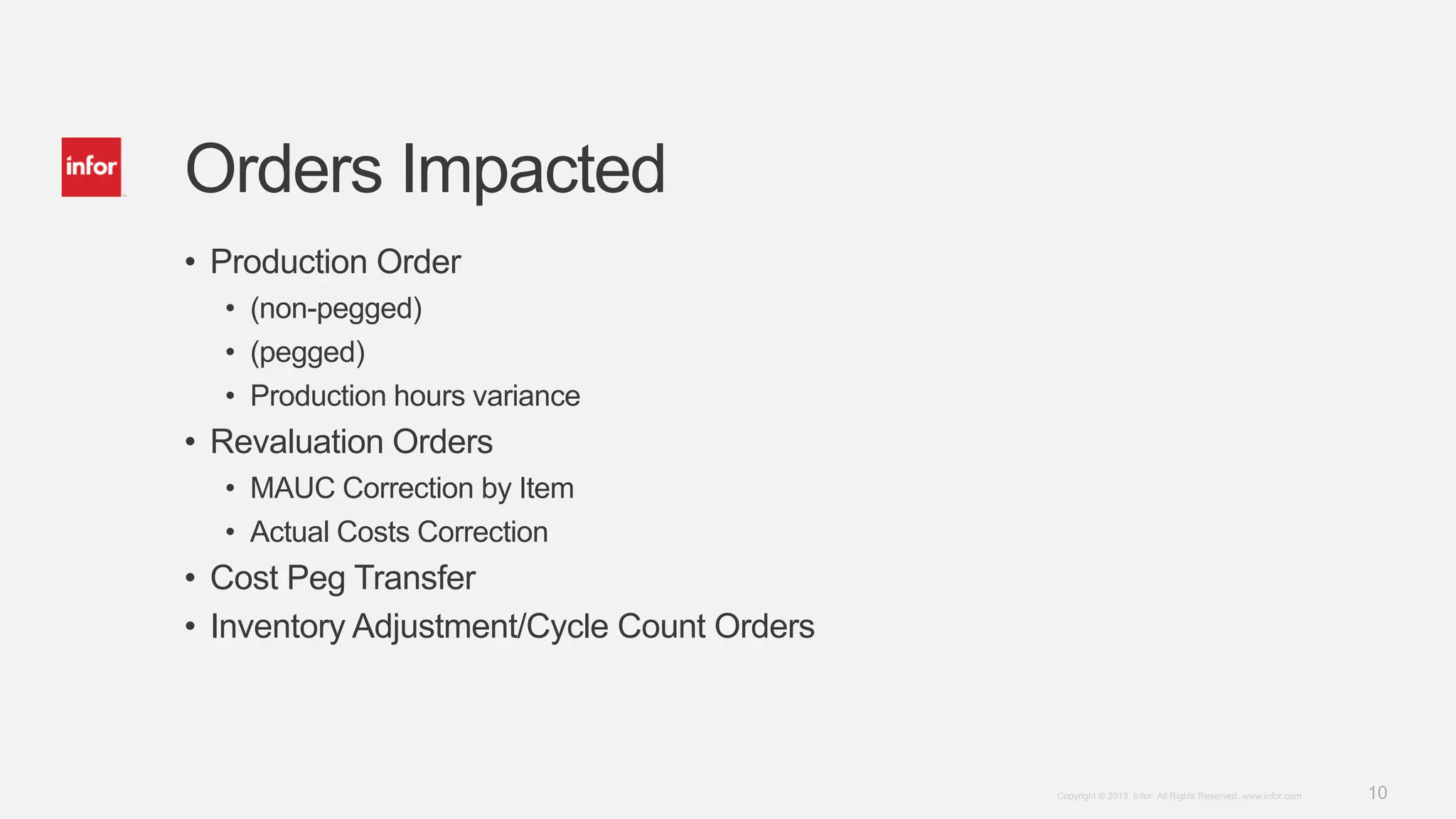 10Copyright © 2013. Infor. All Rights Reserved. www.infor.com
Orders Impacted
• Production Order
• (non-pegged)
• (pegged)
• Production hours variance
• Revaluation Orders
• MAUC Correction by Item
• Actual Costs Correction
• Cost Peg Transfer
• Inventory Adjustment/Cycle Count Orders
 