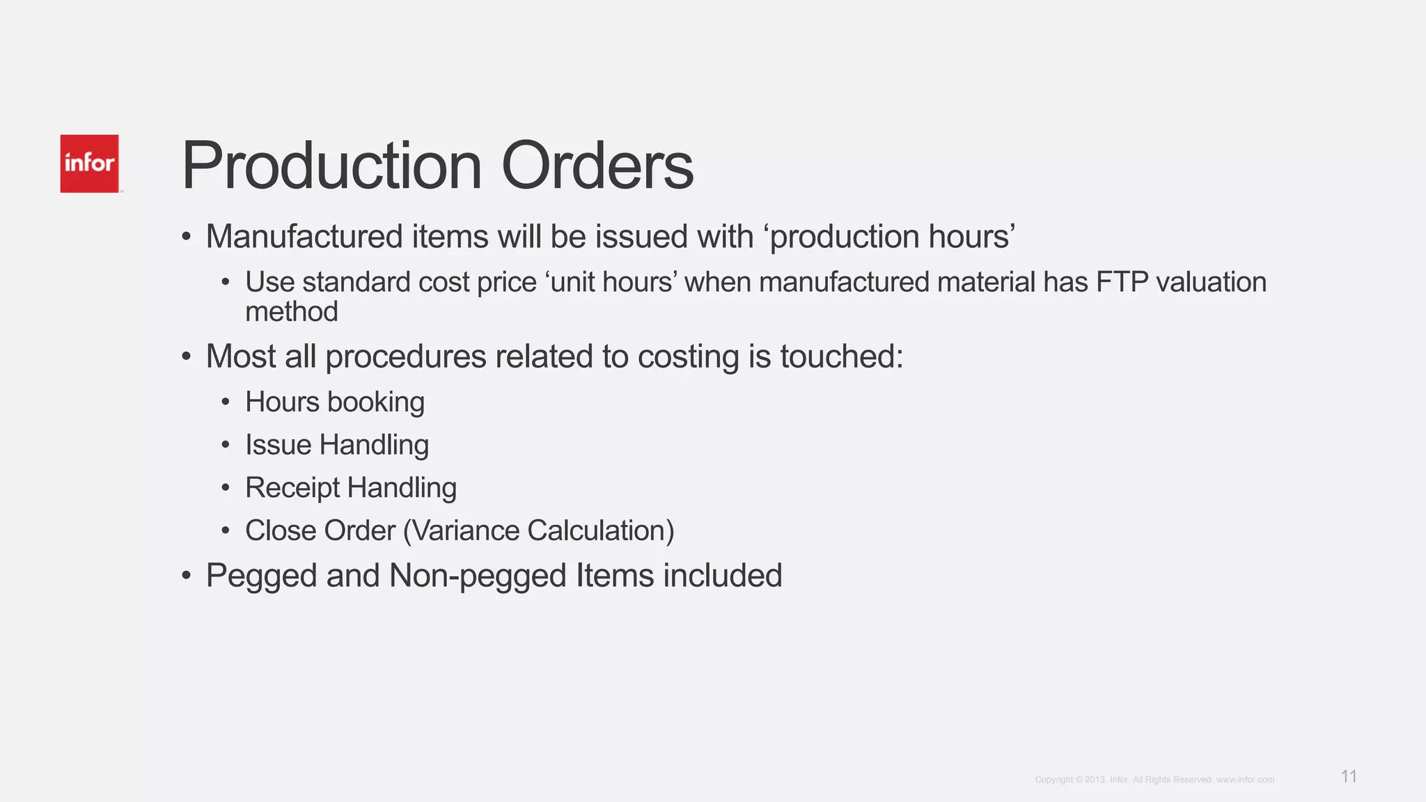 11Copyright © 2013. Infor. All Rights Reserved. www.infor.com
Production Orders
• Manufactured items will be issued with ‘production hours’
• Use standard cost price ‘unit hours’ when manufactured material has FTP valuation
method
• Most all procedures related to costing is touched:
• Hours booking
• Issue Handling
• Receipt Handling
• Close Order (Variance Calculation)
• Pegged and Non-pegged Items included
 